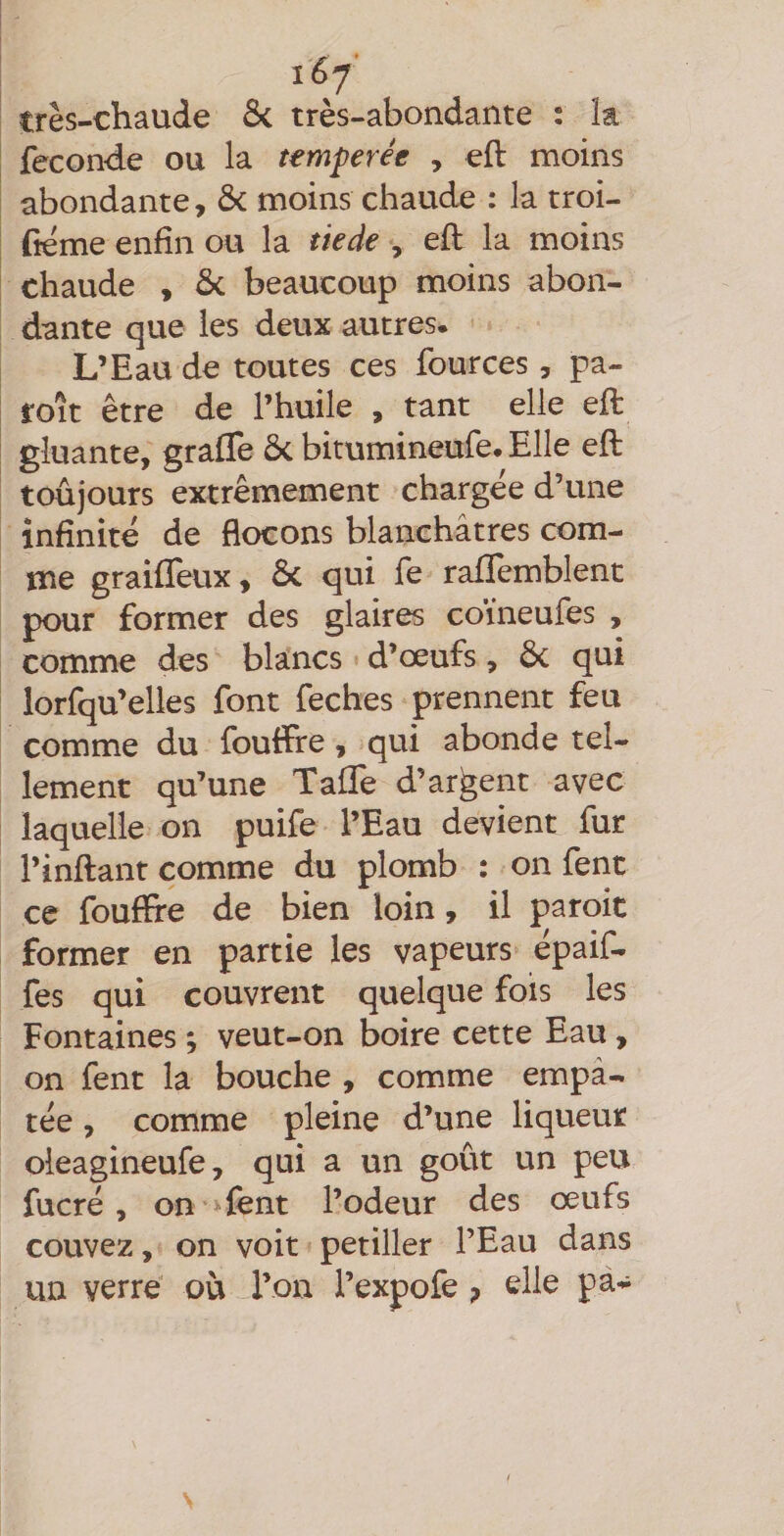 très-chaude Si très-abondante : k fécondé ou la temperée , eft moins abondante, &amp; moins chaude : la troi- fiéme enfin ou la tiede , eft la moins chaude , ôc beaucoup moins abon¬ dante que les deux autres. L’Eau de toutes ces fources, pa- roît être de l’huile , tant elle eft gluante, grafle ôc bitumineufe. Elle eft toûjours extrêmement chargée d’une infinité de flocons blanchâtres com¬ me graiffeux, ôc qui fe rafïemblent pour former des glaires coïneufes , comme des blancs d’œufs, ôc qui lorfqu’elles font feches prennent feu comme du fouffre, qui abonde tel¬ lement qu’une TafTe d’argent avec laquelle on puife l’Eau devient fur l’inftant comme du plomb : on fent ce fouftfe de bien loin, il paroit former en partie les vapeurs épaif- fes qui couvrent quelque fois les Fontaines ; veut-on boire cette Eau, on fent la bouche , comme empâ¬ tée , comme pleine d’une liqueur oleagineufe, qui a un goût un peu fucré , on > fent l’odeur des œufs couvez, on voit pétiller l’Eau dans un verre où l’on l’expofe elle pa-