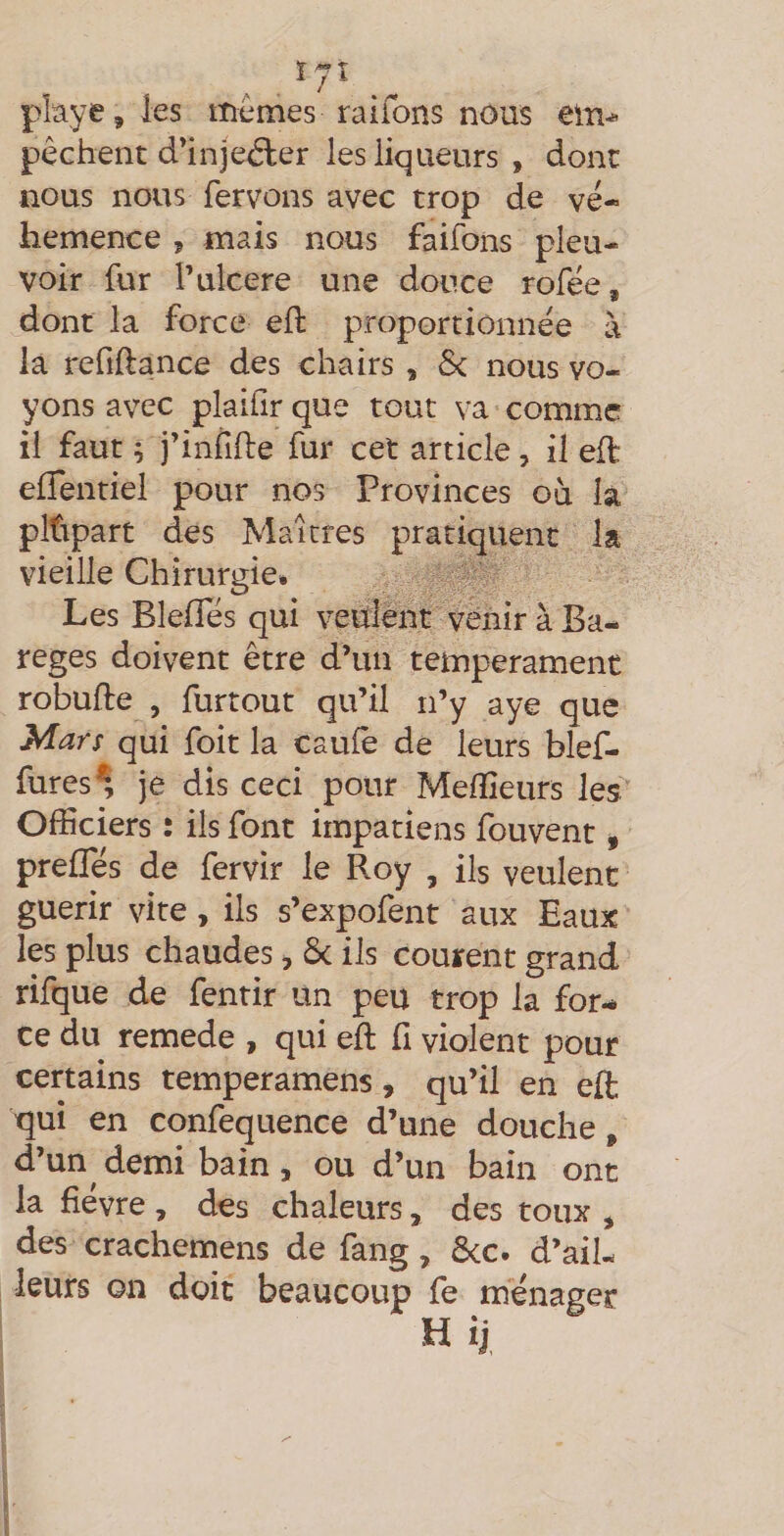 pkye, les memes raifons nous ei-n-*- pêchent d’injeéler les liqueurs , dont nous nous fervons avec trop de vé¬ hémence 5 mais nous faifons pleu¬ voir fur l’ulcere une douce rofée, dont la force efl proportionnée à là refîftance des chairs , 6c nous vo¬ yons avec plaifir que tout va comme il faut ; j’infifte fur cet article, il eft: elTentiel pour nos Provinces ou là pltipart des Maîtres pratiquent la vieille Chirurgie* Les Bleffés qui veulent venir à Ba- reges doivent être d’un tempérament robufte , furtout qu’il n’y aye que Mars qui foit la caulê de leurs blef- fures^ je dis ceci pour Mefîîeurs les Officiers : ils font impatiens fouvent, prefles de fervir le Roy , ils veulent guérir vite, ils s’expofent aux Eaux les plus chaudes, 6c ils courent grand rifque de fenrir un peu trop la for¬ ce du remede , qui eft fi violent pour certains temperamens, qu’il en eft qui en confequence d’une douche, d’un^ demi bain , ou d’un bain ont la fièvre , des chaleurs, des toux , des crachemens de fang, 6cc. d’ail¬ leurs on doit beaucoup fe ménager