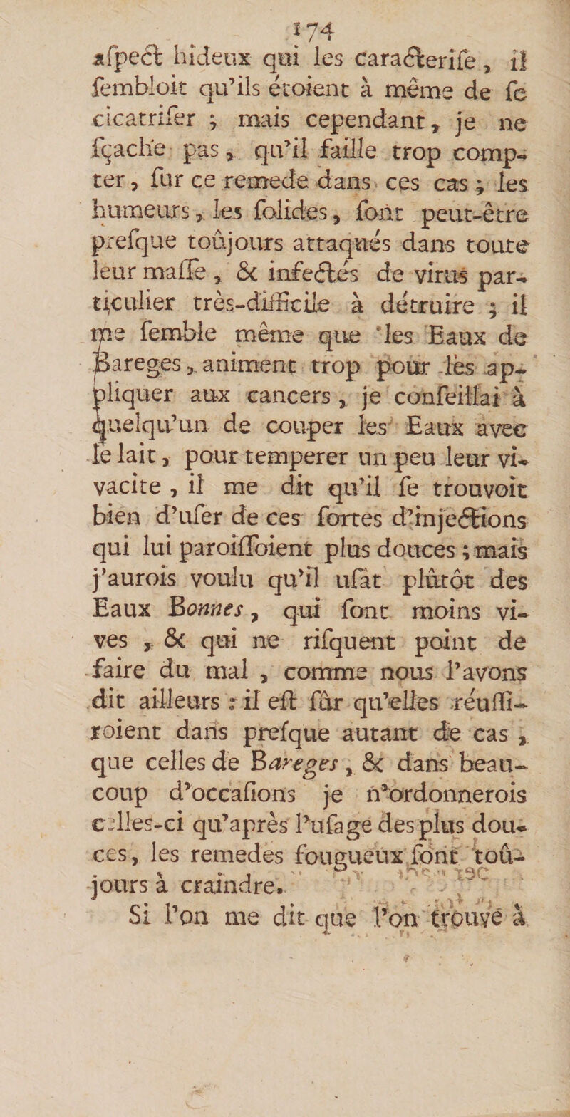 fembloit qu’ils écoient à même de fe cLcatnfer ^ mais cependant, je ne fçache pas, qu’il faille trop comp^ ter, fur ce remede dans ces cas ; les humeursles folides, font peut-être prefque toûjours attaques dans toute leur maffe , d<. infeêlês de virus par-» ti,culier très-dMciXe à détruire ; il me femble même que ‘les Eaux de pareges, animent trop pour -les ap-» pliquer aux cancers , je confeiMai à quelqu’un de couper les' Eaux avec le lait, pour temperer un peu leur vu vacite , il me dit qu’il fe trouvoit bien d’ufer de ces fortes d’injeétions qui lui paroifToient plus douces ; mais j’aurois voulu qu’il ulat plutôt des Eaux Bonnes, qui font moins vi¬ ves , ôc qui ne rifquent point de faire du mal , comme nous l’avons dit ailleurs ril eil: far qu’elles rêulTî- roient dans prefque autant de cas , que celles de Bareges, Sc dans beau¬ coup d’^occafions je n*^ordonnerois c-dles-ci qu’aprês l’ufage des plus dou^ ces, les remedes fougueux fdrit toû-i jours à crairndre. ^ Si l’on me dit que iW fpavé à