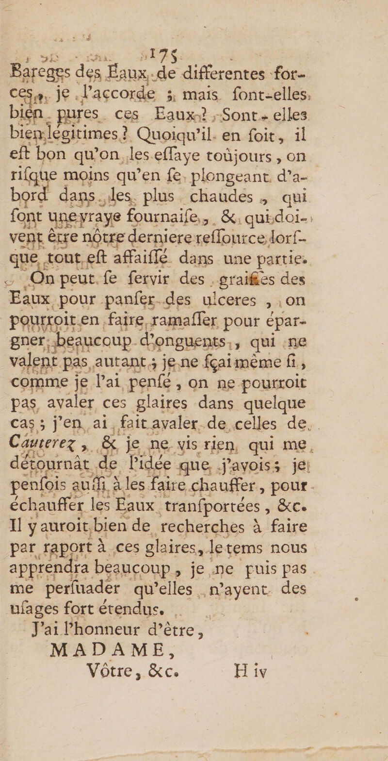 differentes for- je raccorde k niais font-elles^ biçn^ fè^res ces Eaux-? Sont - elles bièWlegitimes ? Quoiqu’il en fok, il efl: l^on qu’on les effaye toùjours , on rifqiie moins qu’en fe plongeant d’a- bçrd dans*,,les. plus chaudes , oui fqpjt tjnayraye ^urnaife., Si quijdoi- > vent êtje notre derniere reffource, lorf- que tout eft affaifîe dans une partie* ^ On peut fe fervir des grai£es des Eaux pour panfer des ulcérés , on pourroiten faire ; raniaffer pour épar¬ gner jbeaucoup d’çnguents , qui ne valent pas autant ; je ne fçai même fi , comme je l’ai penfé, on ne pourroit pas avaler ces glaires dans quelque ca^ ; j’en ai faicavaler de celles de, Cautere^ y Si je ne vis rien qui me détournât de l’idée que q’avois ; je penfois aufft à les faire chauffer, pour échauffe'r les Eaux tranfportées, ôcc. Il y auroitbien de recherches à faire par rapprt à ces glaires, letems nous apprendra beaucoup , je ne puis pas me perfuader qu’elles n’ayent des ufages fort étendus. J’ai l’honneur d’être, MADAME, Votre, ôcc. Hiv