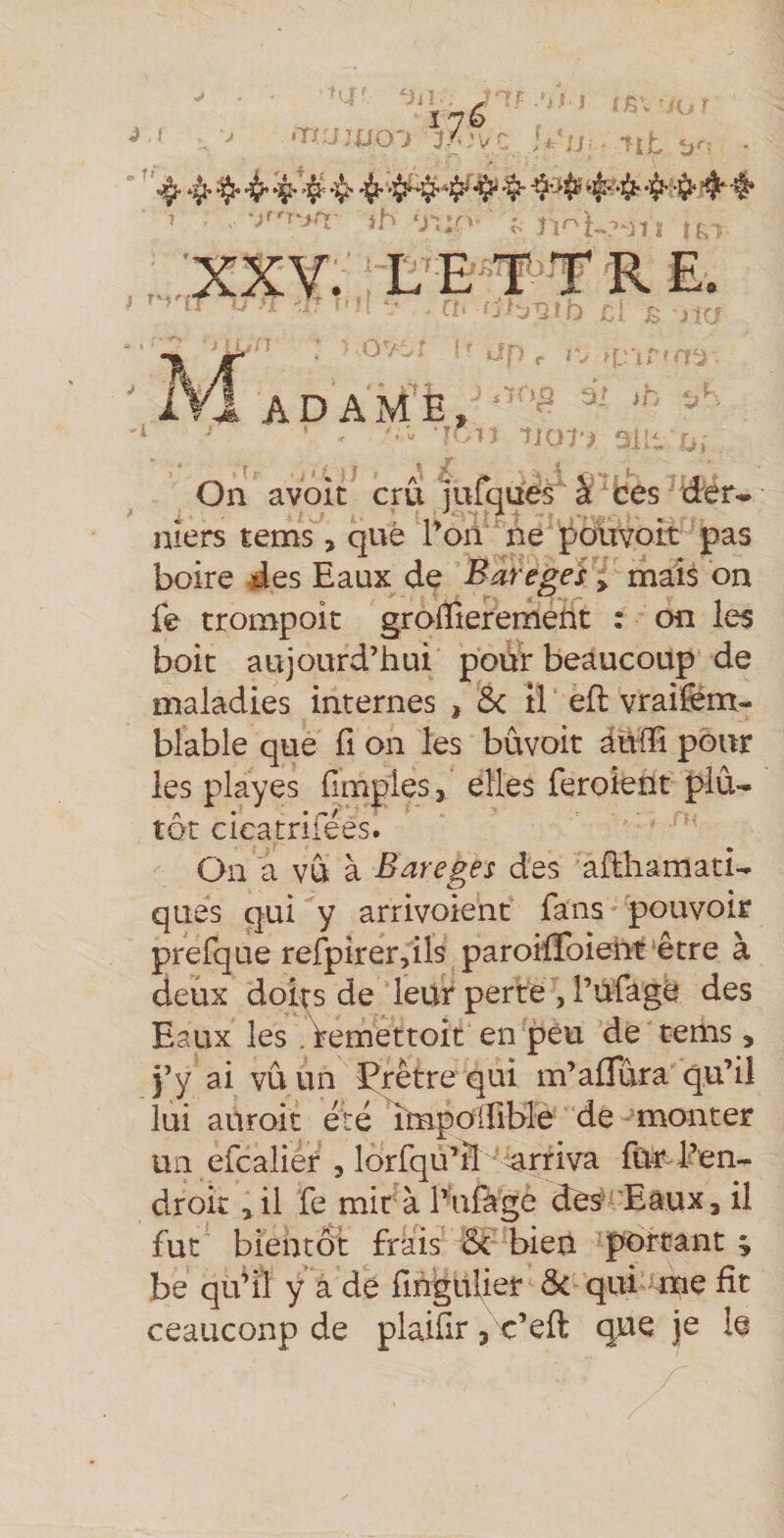 J ! - jtu: T= •'•■ (SI'/or ttt • 1 'jrn^jrr- i^ y, r r-U-^nt ,.,:xxy: t r e. * ' l ; ■ • > ; •« ••' • . • / . r-ï » K. :- - .k .- ^21 b /> n- -» *70^ i; ib fï -îJOî'^ 3IK a, On avoit cru ’jufques à ces drer^ niers tems, què Ton''ne polivoit pas boire des Eaux (ie Baregeî y mais on fe trompoit groiïieremerit : on les boit aujourd’hui pour beaucoup de maladies internes , 5< il eft vraifèm- blable que fi on les bûvoit auffi pour les play es {Impies, elles feroient plu¬ tôt cieatrifées. On a vu à Bareges des ailhamati- ques qui y arrivoient fans pouvoir prefque refpirer,ils paroifToieht^être à deux doi^s de leur perte , rùfage des Eaux les. femettoit en peu de tems, j’y ai vu un Çrètre qui m’aflura qu’il lui auroit eré impoifible de monter un efcalier , lorfqu’il'^ arriva fûr l’en¬ droit , il fe mira bufage des''’Eâux, il fut bientôt frais bien porcant ; be qu’il y a de fihgulier ôc qui’-me fit ceauconp de plaiür, c’efl qhe je le 7^ ADAME,
