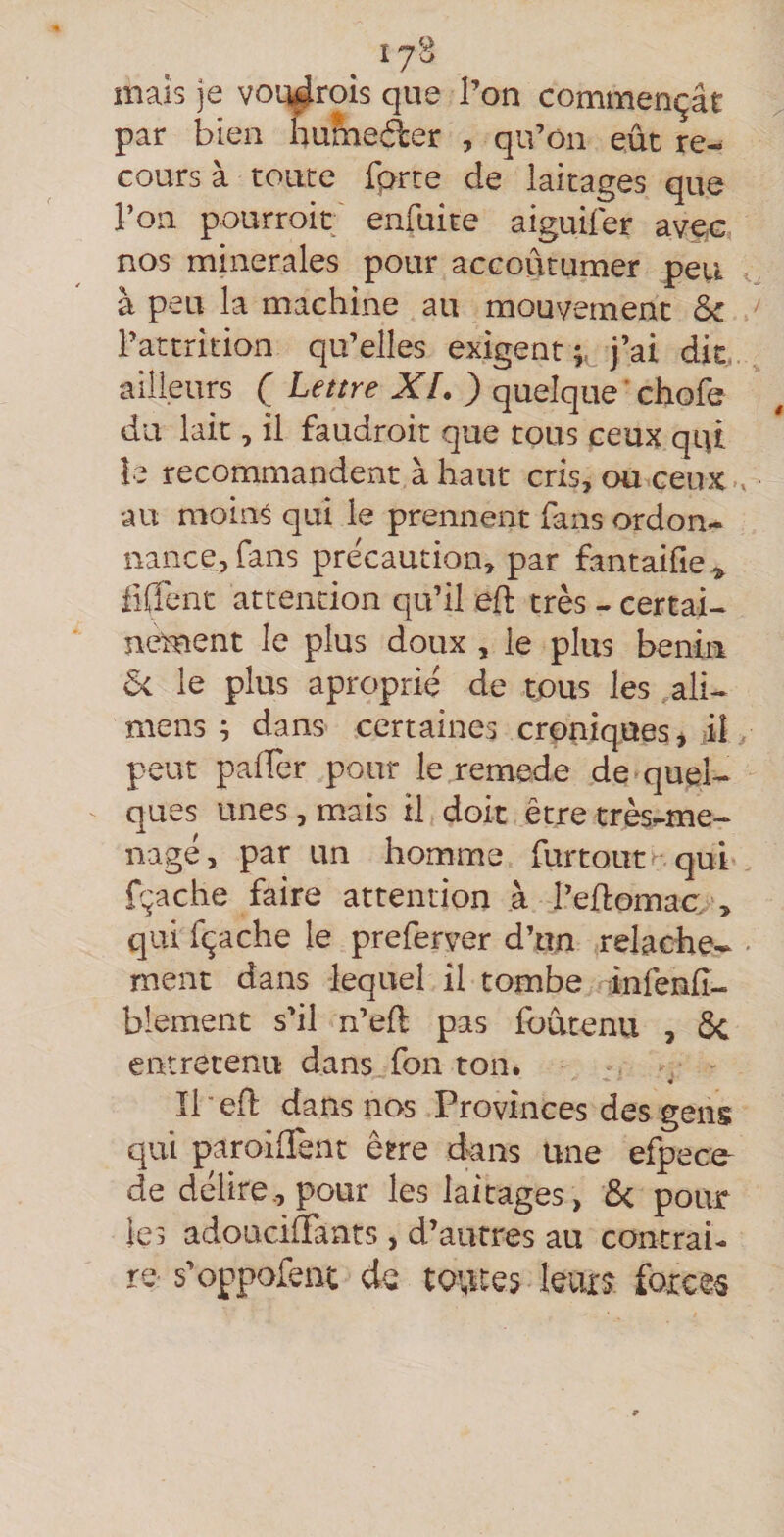 17^ maïs je voq^rois que l’on commençât par bien humeéler , qu’on eût re¬ cours à toute fprte de laitages que l’on pourroit enfuite aiguifer avec, nos minérales pour accoutumer peu à peu la machine au mouvement 5c Tattrîtion qu’elles exigent j’ai dit. ailleurs ( Lettre XL ) quelque ‘ chofe du lait, il faudroit que tous ceux qqt îe recommandent à haut cris, ou ceux-v au moin^ qui le prennent fans ordon¬ nance, fans précaution, par fantaifie^ fiffent attention qu’il efl très - certai¬ nement le plus doux , le plus bénin 5< le plus aproprié de tous les ,ali- mens ; dans certaines croniques * il, peut palTer pour le remede de quel¬ ques unes, mais il doit être très-me- nagé, par un homme fur tout qui fçache faire attention .à l’efiomao, qui fçache le preferver d’un relâche- - ment dans lequel il tombe infenfi- blement s’il n’efl pas foûtenu , ôc entretenu dans fon ton. - Ibefl dans nos Provinces des gens qui paroiflent être dnns une efpece- de délire., pour les laitages , 5c pour les adouciffants , d’autres au contrai¬ re s’oppofent de toutes leurs forces