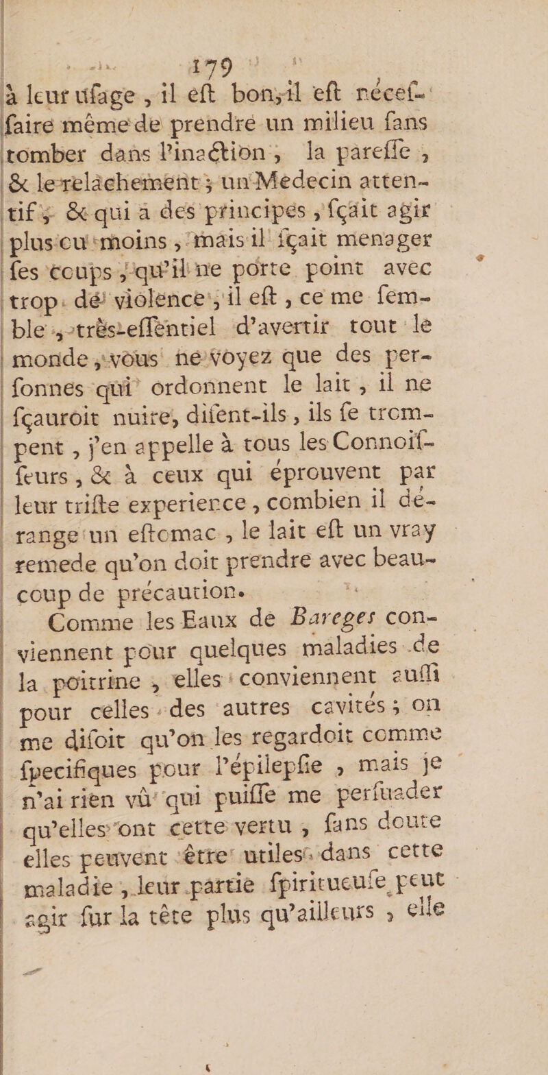. Î79 à leur itfage , il efl bon, il eft necel- [faire même de prendre un milieu fans .tomber dans l’inac^^ion , la parelTe , Ôc le relâehement ; un Médecin atten¬ tif, &amp; qui â des principes, fçait agir plus eu ^moins , mais il fçait ménager fes coups/ qu’il ne porte point avec trop dé^ violence , il eft , ce me fem- ble s-^trls-effèhtiel d’avertir tout le monde, vous ne voyez que des per- fonnes qui ordonnent le lait , il ne fçauroit nuire, diient-ils, ils fe trem¬ pent , i’en appelle à tous les Connoil- i leurs , &amp; à ceux qui éprouvent par ' leur trille expérience , combien il dé¬ range un eftcmac , le lait eft un vray remede qu’on doit prendre avec beau¬ coup de précaution. ; Comme les Eaux de Bareges con- e viennent pour quelques maladies de la poitrine , elles conviennent aulîi pour celles des autres cavités ; on me difoit qu’on les regardoit ccmim.e fpecifiques pour l’epileplie , mais je n’ai rien vu'qui puifle me perfuader ! qu’elles^'Ont cette vertu , fans doute elles peuvent être utiles» dans cette maladie , leur partie fpiritueufejeut ! agir fur la tête plus qu’aiikurs , elle
