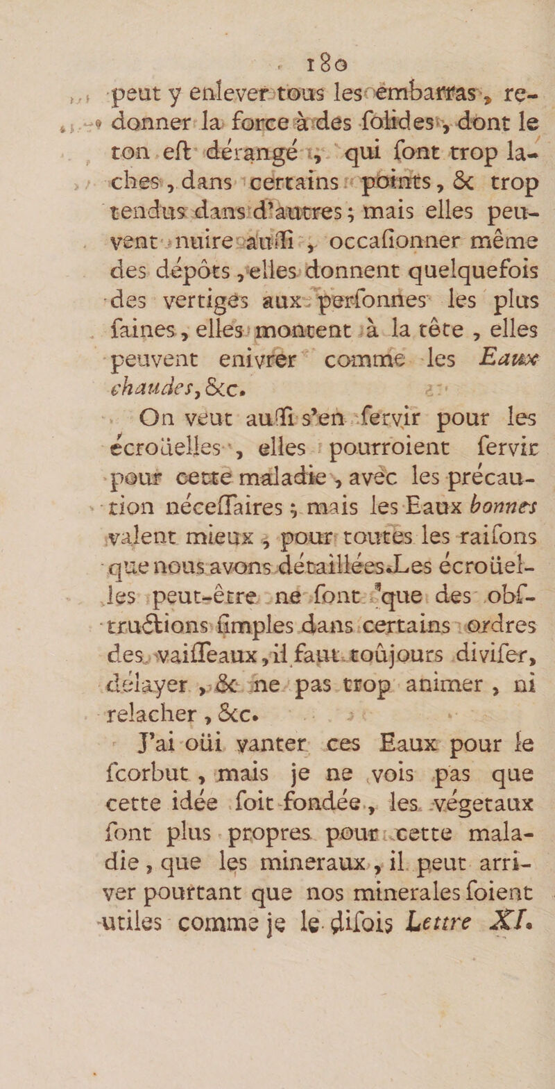 i8o peut y enlevet3t©us les -émbai^as, re- 9 donner la force à?des foHdes^', dont le ton efl dérangé i; ^qui font trop lâ¬ ches , dans icertams potnts, ôc trop tendus dansid’autres ; mais elles peu¬ vent j nuire vàmli', occafionner même des dépôts ,elles donnent quelquefois des vertiges aux^iperfonnes les plus faines , elles; montent ^à la tête , elles peuvent enivrer comme les Eai^ chaudes^ &amp;cc. On veut auGTi s’en .'-fervir pour les ecrodeileselles pourroient fervic >pQur cette maladie , avdc les précau¬ tion nécelTaires V oiais les Eaux valent mieux , pour toutes les raifons que nous avons dé taillées JL es écroüel- Jes peut-être ne font , b que des obf- truélions Çmples dans certains-’ ordres des.- 'Vaiffeaux, il faut, toujours divifer, délayer ne ■'pas trop animer , ni relâcher, 5cc. J’ai oui vanter ces Eaux pour le fcorbut, mais je ne vois pas que cette idée foit-fondée., les .végétaux font plus propres pourucette mala¬ die , que l(^s minéraux , il peut arri¬ ver pourtant que nos minérales foient mtiies comme je le dlfois Lettre XL