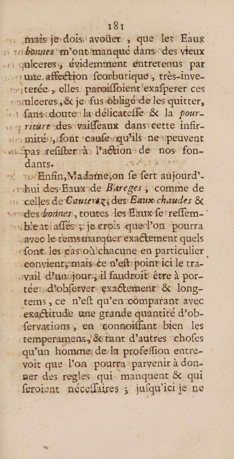 tnais je dois) avouer , que ie5 Eaux bonnes '■m’ont' manqué dans ’des vieux ailceres > évidemment Entretenus par une afFeétion fcorbutique , très-inve- \-y ; terée elles paroilïbient exafperer ces ‘ ulcérés je fus obligé de les quitter^ fans^vdoute la déiicatefïe ôc la four-. r des-vaifïèaux dans cette infir¬ mité) îj^font caufe-f.qu-ils • ne peuvent *^^ - pas refifter à l’^aétion de nos fon¬ dants. Enfin,Madame,on fe lert aujourd’- . y i hui des Eaux de B’areges , comme de x^^llQsdQ'BiZuter$:i^âQS Eaux chaudes Sc ' iàes bt)nmes, toutes les Eaux fe refTem- * ♦^bleat afTés ;; je crois que l’on pourra avec le tems marquer exadlement quels font les cas oà chacune en particulier ^ convientÿ mais ce n’eft point ici le tra¬ vail d’un jour i 41 faudroit être à por¬ tée d’obferver exaélement ôc long- tems, ce n’efl qu’en comparant avec exaftitude une grande quantité d’ob- fervations, en connoiffant bien les temperamens^'& tant d’autres chofes qu’un hommer de la profefiion entre¬ voit que l’on pourra parvenir à don¬ ner des réglés qui manquent ôc qui feroient néceüàires > jufqu ici je ne