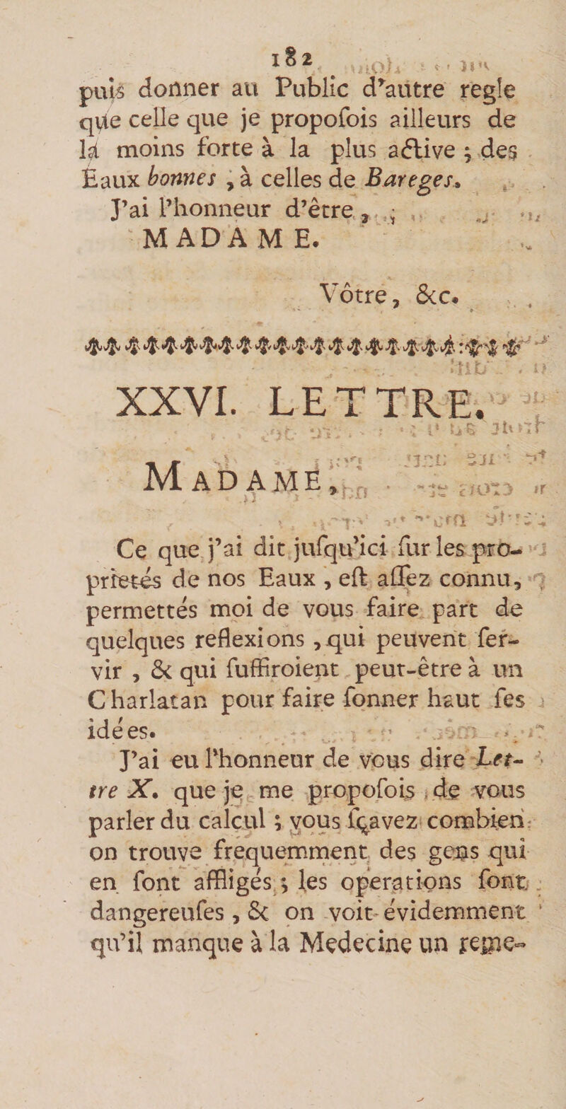 puî^ donner au Public d^autre regîe qVte celle que je propofois ailleurs de U moins forte à la plus aélive ; des Eaux bonnes , à celles de Bareges» , . J’ai l’honneur d’être , M ADA M E. Vôtre, &amp;c. ; . XXVI. LETTRE/'t i ; E :îh^.r /'O SJx AD AME, ,, i ar r Ce que j’ai dit jufqu’ici fur les pro- ^ prbtes de nos Eaux , eft alTez connu, permettes moi de vous faire part de quelques réflexions ,qui peuvent fef- vir , &amp; qui fuffiroient peut-être à un C harlatan pour faire fonner haut fes i idées. ’ J’ai eu l’honneur de vous dire L^r- > ire X. que je c tue propofois de vous parler du calcul ; ^ous fqavez combien: on trouve frequemrnent des gens qui en font affligés,; les operations font, dangereufes , Sc on voit évidemment ‘ cju’iï manque à la Medecine un ireme-