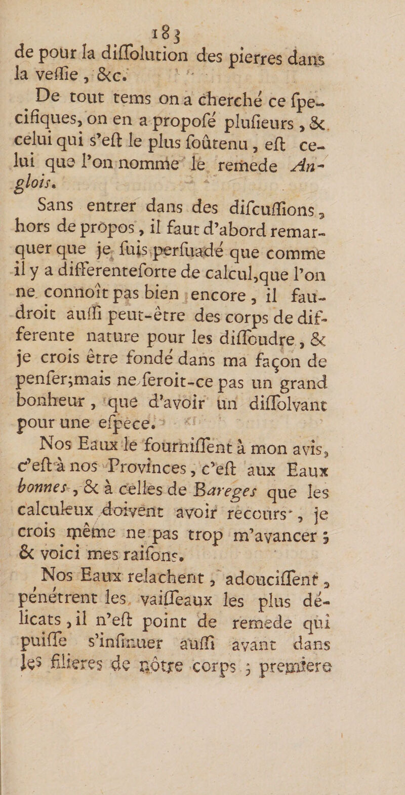 i8 j de pour lâ difïolution des pierres dâiis la veille, ô<c.' De tout tems on a cherche ce fpe— cidques, on en a propofe pluileurs , Sc. celui qui s’eft le plus foûtenu , ell ce¬ lui qu0 l’on nomnie le reriiede An- glois. Sans entrer dans des difcuiTions^ hors de propos, il faut d’abord remar¬ quer que je- fuis perfuadë que comme il y a differenteforte de calcul,que l’on ne. connoit pas bien encore , il fau- droit auffi peut-être des corps de dif¬ ferente nature pour les difîbudre, &amp; je crois être fonde dans ma façon de penler;mais ne feroit-ce pas un grand bonheur, »que d’avoir un diflblvant pour une efpece. Nos Eaux le fournifîent à mon avis, C’eft'à nos Provinces, c’ed: aux Eaux bonnes a celles de ^i^yeges que les calcukux d:aivent avoir recours*, je crois rpeme ne pas trop m’avancer â ôc voici mes raifons, ^ Nos Eaux relâchent, adoucifïent 3 pénétrent les vaiffeaux les plus dé¬ licats 5 il n’efi: point de remede qui puifîe s’iniinuer aulE avant dans filieres de îiôrxe corps , première I
