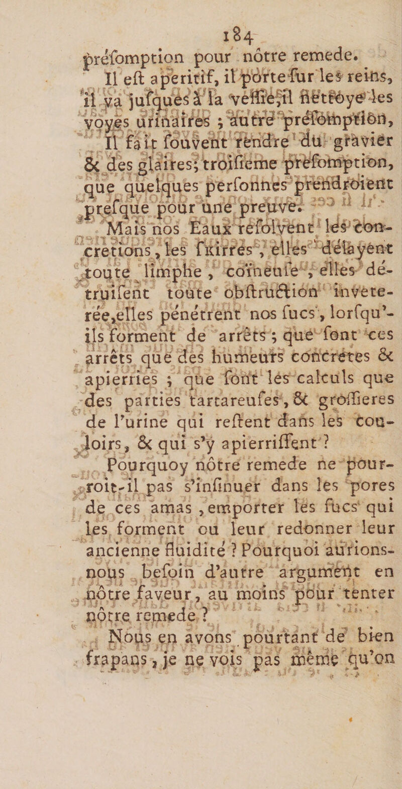 préfomptlon pour nôtre remede. Il eft a peririf, il pôrte fur le^ reins, il ju^^ué^ ât ïa 'vèffiéfil Bè’tfôye^les yoyjs urînàîres ; *âutrd^réréln^tl&amp;îl, Il fait fouvent tèhdre’dü gl*à\7îer Ôcjies glaires; troilleme prffornption, que quelques perronncs^^prèîidrdierit ‘‘pteTque pour une prew'e^ Mais nos Eaui refolvenC; Id^^îèOîi^- cretiôhs ^ les fKirrés , èlHs ' defeyênt ^oute^limphe , coineufe , elles dë- truifent toute obftruëlion invete- rëe^eîles pënëtrent nos fucs', lorfqu’- ils forment de arrêts ; que font ees arrêts que des hum'euts concrètes Sc apierries ; que font les calculs que des parties tarcareufes, ôc grOiTieres de Turine qui refrent dans les tou- ^oirs, ôc qui s’ÿ apierriffent ? Pourquoy nôtre remede ne pour- i roit-il pas s’infinuer dans les pores de ces amas ^emporter les fucs' qui les forment ou leur redonner leur ancienne fluidité ? Pourquoi aurions- nous befoiii d’autre argurnêbt en nôtre faveur , au moins pour tenter nôtre remede ? ‘ ' ; Nous en avons pourtant de bien frapans, je ne vois pas mêmé qu’on