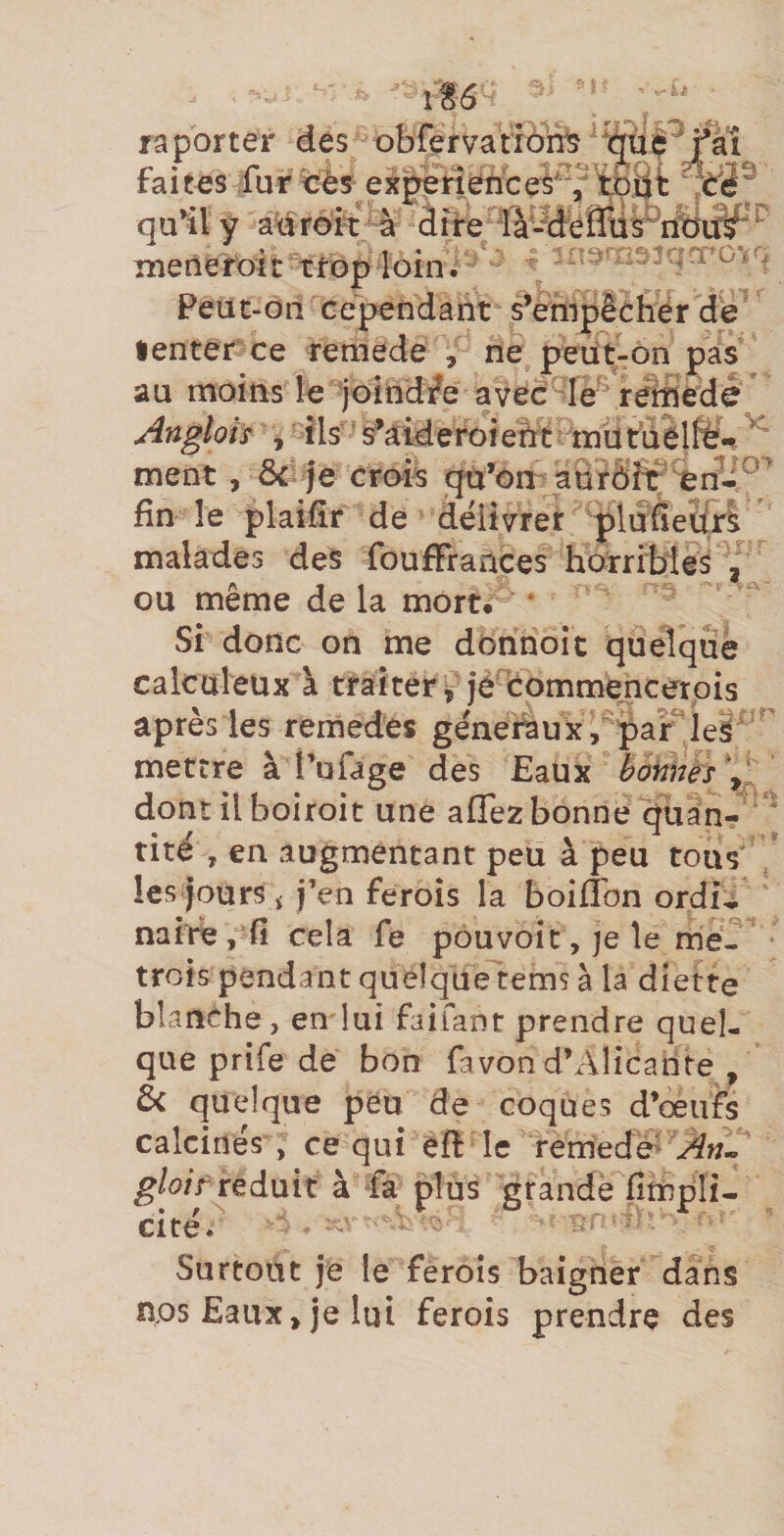 it6 f a porter des obfer valions faites fur cès;experîence^^^^'tDj|t qu^ly a^réft à àife menefoit trop loin. ^ Peuc-ori cependant s’enipèùher dé •enter ce reraede , ne peüt-on pas au moins le joîndfe avec le rérîiédè* Angloïs , Ils ‘ s’aiderofent tïiiitùelfë^ ^ ment, 3c je crois qn^:)n'aurôîr fin le plaifîr de délivrer pluQedr^ malades des foufFrances horribles / ou même de la mort. * Si donc on me donnoit quelque calcaleux à traiter, je bommencerois après les remedes generaux, par mettre à Tufage des Eaux bonnes V; dont il boiroit une aflez bonne quan-  tiré , en augmentant peu à peu tous les jours ï j’en ferois la boifibn ordi^ naire , fî cela fe pouvoir, je le me- trois pendant quelque tems à la diette blanche, en lui faifant prendre quel¬ que prife de bon favon d’Alicante , 6c quelque peu de coques d’œufs calcines , ce qui efl le remedé^ Àfu gloif réduit à Fa plus grande fîmpli-. cite. H Surtout je le féroîs baigner dans nos Eaux, je lui ferois prendre des