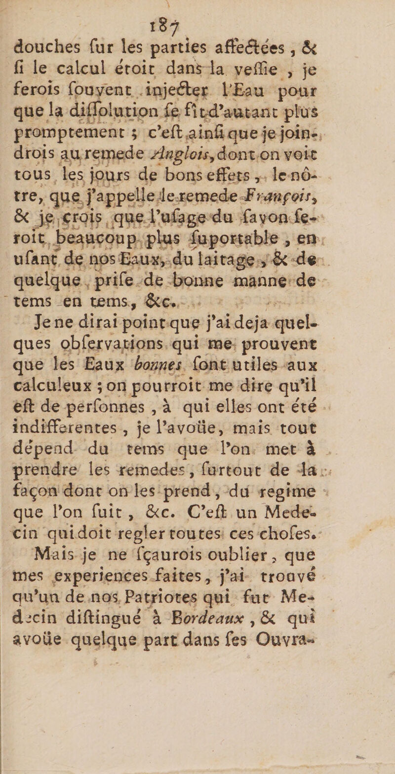 douches fur les parties afteftées, fi le calcul éroic dans^ la vefiie , je ferois fpuyent injeéler TEau pour que la diflblution fe fi^d’autant plus promptement ; c’eft.ainfique je join- drois au remede Anglois^êcom on voie tous les jours de bons effets , le nô¬ tre, que j’appelle deremede F r an fais ^ ôc je erpis .^que l’ufage du favon fe- roit beaucoup plus fuportable , en U fa ne de nosEauxy du laitage , ôcd« quelque prife de bonne manne de tems ^en tems, &amp;c^ Je ne dirai point que j’ai déjà quel¬ ques obfervations qui me prouvent que les Eaux bonnes font utiles aux calculeux ;onpourroit me dire qu’il eft de perfonnes , à qui elles ont été indifferentes , je l’avoue, mais tout dépend du tems que l’on met à prendre les remedes, furtout de la • façon dont on les prend, du régime que l’on fuît , ô<e. C’efi: un Méde¬ cin qui doit regler toutes ces chofes* M ais je ne fçaurois oublier, que mes expériences faites, j’ai trouvé qu’un de nos Patriotes qui fut Mé¬ decin diftingué à Fardeaux , &amp; qui avoue quelque part dans fes Ouvr^