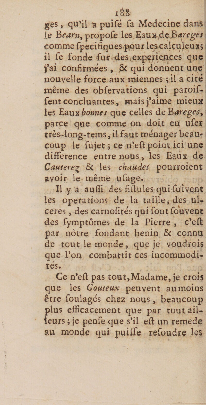 lèa ges, qu'il ia puifé fa Medecîne dans le Bfiîrw, propofe les Baux.dç.BrfrfgÉ’^ comme fpecifiques.pour lescalçuleux; il fe fonde fur-ides, expçfieiices que fai confirmées , ,Ôc qui donnent une nouvelle force aux miennes ;il a cité même des obfervations qui paroif- fentconcluantes, maisfaime mieux les Eaux^owwfJ que celles deB^re^^j, parce que comme on doit en ufer très-long-tems, il faut ménager beau¬ coup le fujet ; ce n’eft point ici une différence entre nous, les Eaux de Cautere^ les chaudes pourroient avoir le rnême ufage. Il y a au® des fidules qui fuivent les operations de la taille^ des ul¬ cérés , des carnofîcés qui fontfouvent des fymptômes de la Pierre , c’eft par nôtre fondant bénin Si connu de tout le monde, que je voudrois que l’on combattit ces incommodi¬ tés. Ce n’efl pas tout,Madame, je crois que les Goûteux peuvent au moins être foLilagés che2 nous, beaucoup {dus efficacement que par tout ail- eurs ; je penfe que s’il eft un remede au monde qui puiflfe refoudre les