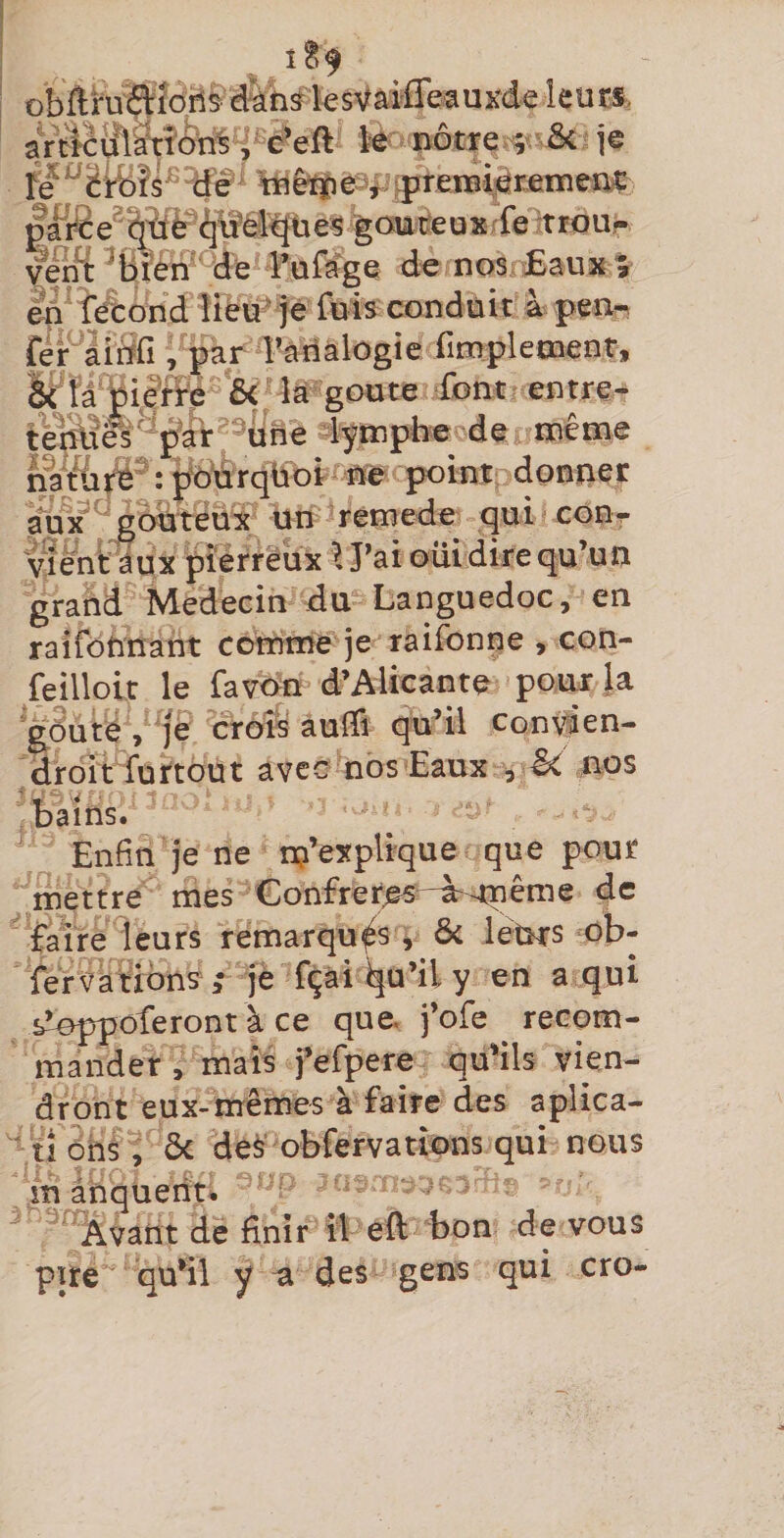 ; é’eft W notxQ^: &amp;i je %iriêïî)e3i^^renîi^rt:nîeniç ^ai®e^^tfP^brél^üeS goui^eüxrfe trqu- ye^ ^bÎÊi?^d:e l’ufagq de nos JEaux » eÀ f^ond lieu* je fuis conduit à pen- CePlitifi , par ^analogie iimpletnenr, àïâ'Çi^ ôc la’goüte font entre- -^urie dympbecde même {Mrqbbt ne point donner godteüx un remede qui cour Mentaux pierreux \ J’ai oüidire qu’un grand Médecin du Languedoc, en raifotinant comme je raifonpe , con- feillolt le favon d’Alicante pour la ^^ute, ]é croîs aulli qu’il conyien- droît furtout avec nos Eaux , nos bains. Enfin je ne n?’explique que pour mettre mes Gonfreres-ù-tnême de faire leurs remarquas, &amp; léürs ob- fervatiônS â je fçàii|u’il y en a qui s’oppôferont à ce que. j’ofe recom¬ mander, mais j’erpere qu’ils vien¬ dront eux-mêmes à faire des aplica- ü ôhs, ôc des obfervatîons qui nous in ânqueriu Avant de finir il eft bon de vous pire qu’il y U des gens qui cro-