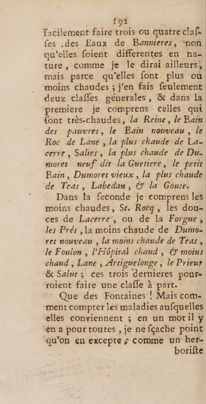 f ‘91 facilement faire trois ou quatre cîaC- fes ,des Eaux de 'bannières y non qu’elles foient differentes *en na¬ ture , comme je le dirai ailleurs, mais parce qu’elles font plus ou moins chaudes ; j'en fais feulement deux clafîes generales , 6< dans la première je comprens celles qui font très-chaudes, la Reine, le Bain des pau‘vres, le Bain nouveau , le Roc de Lane , la plus chaude de ha- cerre , Salies , la plus chaude de Du^ moret neuf dit la Guetiere, le petit Bain , Dumoret vieux , la plus chaude de Teas , Lahedan y &amp; la Goûte» Dans la fécondé je comprens les moins chaudes, St» Rocq , les dou¬ ces de Lacerre y ou de la Forgue y les Prés , la moins chaude de Dumo¬ ret nouveau , la moins chaude de Teas, le Foulon , VHopitaï chaud , &amp; moins chaud y Lane , Artiguelonge, le Prieur ôc Salut ; ces trois dernieres pour- roient faire une claffe à part. Que des Fontaines ! Mais com¬ ment compter les maladies aufquelles elles conviennent ; en un mot il y en a pour toutes, je ne fçaehe point qu’on en excepte comme un her- borifte
