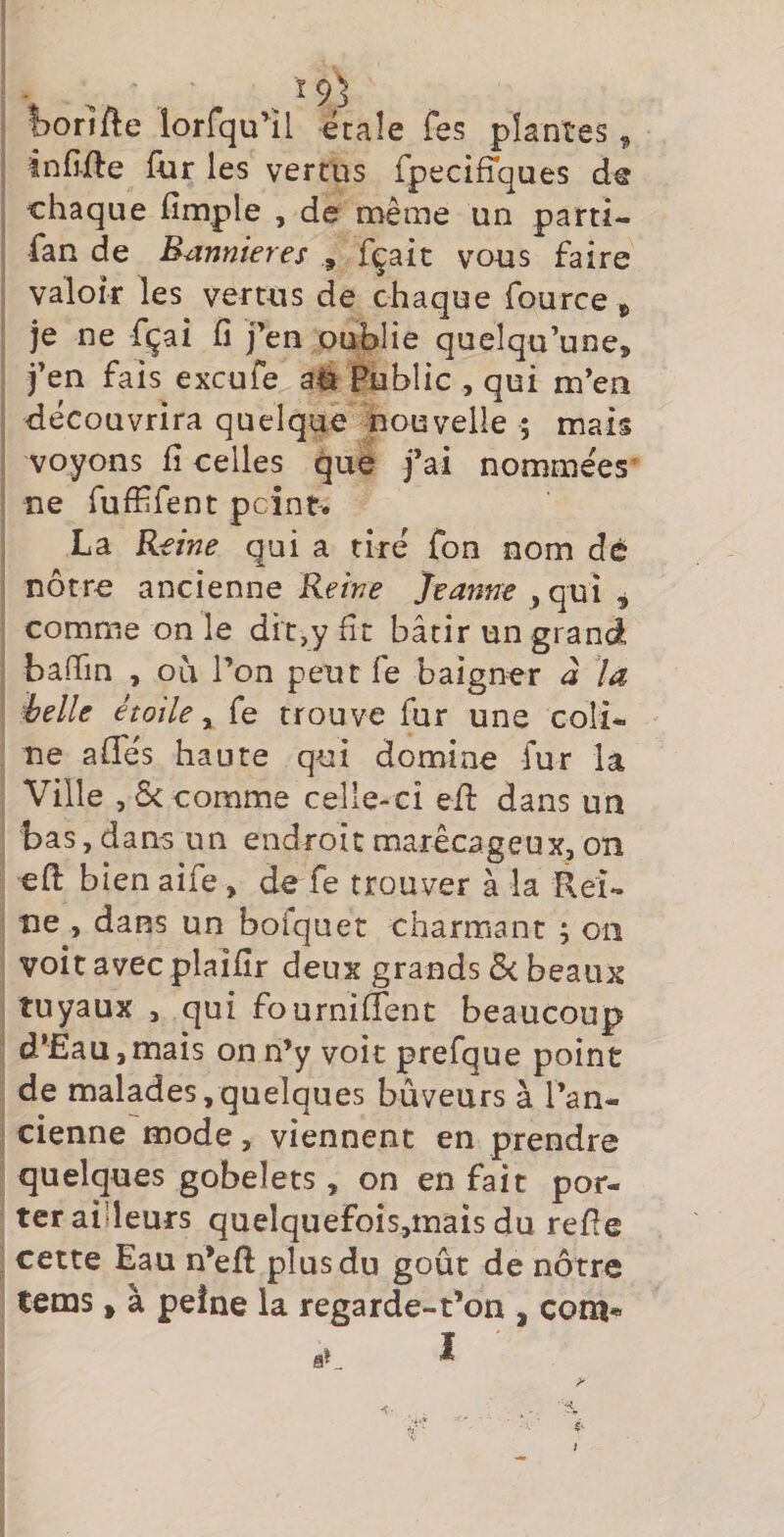 19) iorifte îorfqu’il étaîe fes plantes ^ infi-fte für les vertus rpeciffques chaque fimple , de même un parti- fan de Bannières , fçait von s faire valoir les vertns de chaque fource > je ne fçai fi j’en oublie quelqu’une, j’en fais excufe aé Public , qui m’en découvrira quelque nouvelle ; mais voyons fi celles que j’ai nomme'es^ ne fuffifent peint. La Reine qui a tiré fon nom dé nôtre ancienne Reine Jeanne ^ qui ^ comme on le dit,y fit bâtir un grand bafiin , ou l’on peut fe baigner à la i?elle étoile ^ fe trou ve fur une coli¬ ne affés haute qui domine fur la Ville ,6< comme celle-ci efi: dans un bas, dans un endroit marécageux, on eft bien aife, de fe trouver à la Rei¬ ne , dans un boiquet charmant ; on voit avec plaifir deux grands ôc beaux tuyaux , qui fournilTent beaucoup d’Eau ,mais on n’y voit prefque point de malades,quelques buveurs à l’an¬ cienne mode, viennent en prendre quelques gobelets , on en fait por¬ ter ailleurs quelquefois,mais du refie cette Eau n’efi plus du goût de nôtre tems, à peine la regarde-t’on , com*