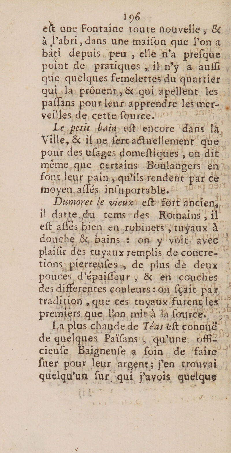 eft une Fontaine toute nouvelle, Si à,l’abri,dans une maifon que l’on a bâti depuis peu , elle n’a prefque point de pratiques , il n’y a auflî que quelques femelettes du quartier qui la prônent qui apellent les paflans pour leur apprendre les mer¬ veilles de cette fource. Le petit bain eiF encore dans là Ville, Ôc il ne Cert aéluellemenr que pour des ufages domeüiques , on dit même que certains Boulangers en font leur pain , qu’ils rendent par ce moyen aflés infuportable. Dumoret le vieux eft fort ancien^ il datte.4'U tems des Romains , il efl: affês b ien en robinets , tuyaux à douche bains i on y voit avec plaifir des tuyaux remplis de concré¬ tions, pierreure s , de plus de deux pouces d’épaiireur , ôc en couches des differentes couleurs: on fçait par tradition , que ces tuyaux furent les premiers que l’on mita la fource. V La plus chaude de Teas feff connue de quelques PaiTans , qu’une ofïî- cieufe Baigneufe a foin de faire fuer pour leur argent; j’en trouvai quelqu’un fur^'qui j’avQis quelque
