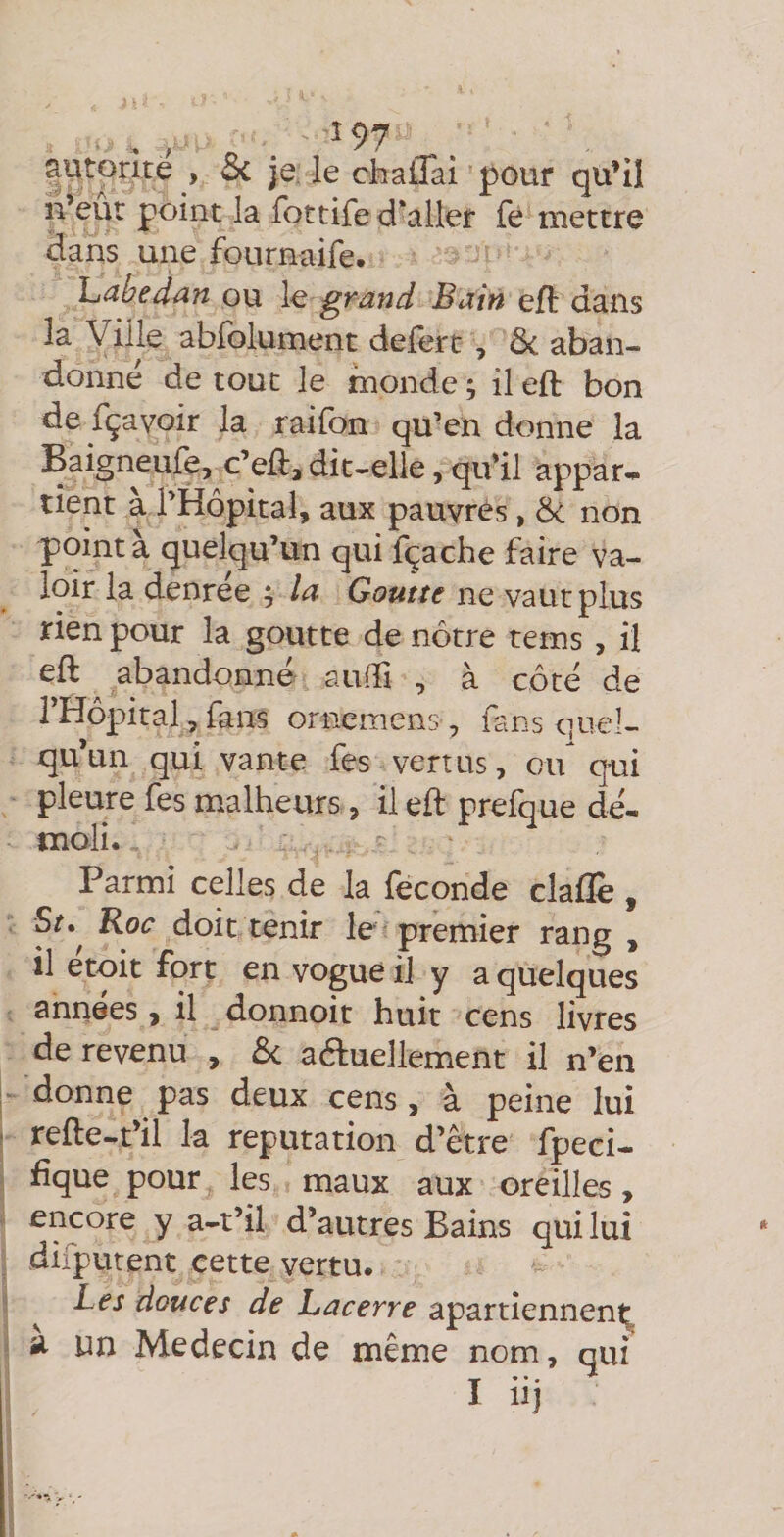 , , ^97 |Utorîté > 3c je. le chaîlai pour qu’il n’eûr point la fottife d'aller fe mettre clans une fournaife. IjCihedün ou \q grand Bain efl: dans la Ville abfolument defert , ôc aban¬ donne de tout le monde ; il eft bon de fçavoir la raifon qu’en donne la Baigneufe, c’eft, dit-elle, qu'il appar- tient à bHopitaî, aux pauvres, Ôc non pointa quelqu’un qui fçache faire va¬ loir la denrée ; la Goutte ne vaut plus rien pour la goutte de nôtre teins , il eft abandonné auffi , à côté de THôpital, fans ornemens, fans quel¬ qu’un qui vante fes vertus, cu^ qui pleure fes malheurs, il eft prefque dé¬ moli. Parmi celles de la (econde clafle , St,^ Roc doit tenir le premier rang , il etoit fort en vogue il y a quelques années, il donnoit huit cens livres de revenu , ôc aduellement il n’en donne pas deux cens, à peine lui refte-t’il la réputation d’être fpeci- fique pour les maux aux oreilles, encore y a-t’il d’autres Bains qui lui difputent cette vertu. Les douces de hacerre apartiennent^ a un Médecin de même nom, qui I* • • ^ II]