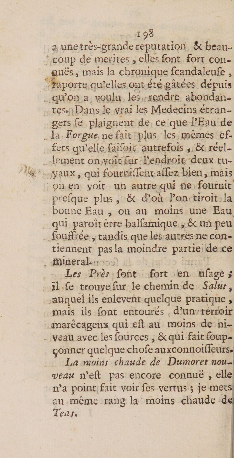 19^ a one très-grande réputation 5c beau¬ coup de mérités, elles font fort con- uuës, mais la chronique fcandaleufe ^ taporte qu’elles ont^été. gâtées dépuis qu’on a. voulu les rendre abondan¬ tes. > Dans le vrai les Médecins étran¬ gers fe plaignent de ce que l’Eau de .. la Forgue. ne fait plus les mêmes ef¬ fets qu’elle faifoic autrefois ^ ôc réel- . lement oniVoit fur rendroit deux tu- ,yaux, qui fournifrent aflez bien, mais on en voit un autre qui ne fournit prefque plus, 6c d’où l’on tiroit la bonne Eau , ou au moins une Eau qui paroit être balfamique , ôc un peu feuffrée , tandis que les autres ne con¬ tiennent pas la moindre partie-de ce . inineraL ' -. ; Les Près - font fort en ufage > îl fe trouve fur le chemin de Sa/uf, auquel ils enlevent quelque pratique , mais ils font entourés d’un'terroir marécageux qui eft au moins de ni- - veau avec les fources , ôcqui fait foup- çonner quelque chofe auxconnoiffeurs^ La moins chaude de Dumoret non- njeau n’eft pas encore connue , elle n’a point fait voir fes vertus ; je mecsi au même rang la moins chaude dej Teas,
