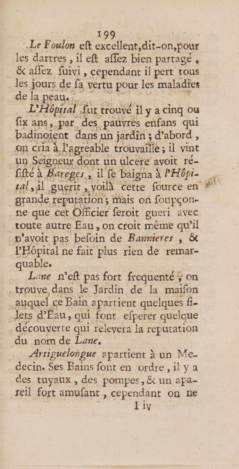 Le Foulon eft excellent,dlt-on,poür les dartres, il eft aflez bien partagé , Ô< allez fuivi, cependant il pert tous les jours de fa vertu pour les maladies de la peau* L'Hôpital fut trouvé il y a cinq ou fix ans, par des pauvres enfans qui badinoient dans un jardin ; d’abord , on cria à l’agreable trouvaille; il vint un Seigneur dont un ulcéré avoir ré- fifté à Bareges ^ il fe baigna à l'Hôpi^ ta! y il guérit, voilà cette fource en grande réputation ; mais on foiip<^on- ne que cet Officier feroit guéri avec toute autre Eau, on croit même qu’il n’avoit pas befoin de Bannières , ôc l’Hôpital ne fait plus rien de remar¬ quable* Lane n’ell pas fort frequente y on trouve dans le Jardin de la maifon auquel ce Bain apartient quelques fi¬ lets d’Eau, qui font efperer quelque découverte qui relevera la réputation du nom de Lane. Artiguelongue apartient à un Mé¬ decin. Ses Bains font en ordre , il y a des tuyaux , des pompes, 5c un apa- reil fort amufant, cependant on ne I iv