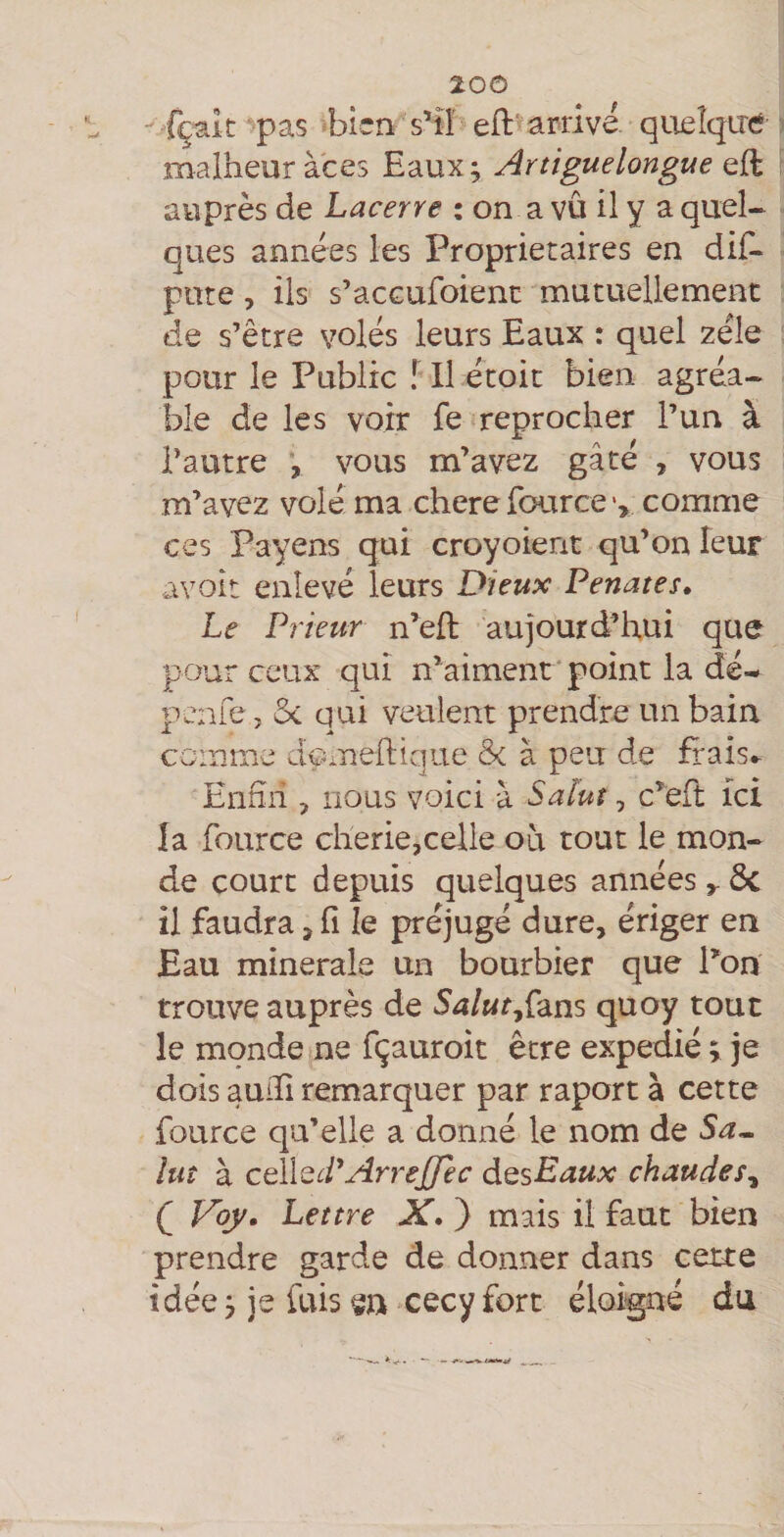 fçak^pas bien s’il eft'arrive queîqirc malheur à'ces Eaux; Artiguelongue eft auprès de Lacerre ; on a vu il y a quel- ques années les Proprietaires en diE- pote, ils s’acGufoient mutuellement de s’être volés leurs Eaux : quel zélé pour le Public l II étoit bien agréa¬ ble de les voir fe reprocher l’un à l’autre , vous m’avez gâté , vous m’avez volé ma chere fource comme ces Payens qui croyoient qu’on leur avoit enlevé leurs Dieux Penates» Le Prieur n’eft aujourd’hui que pour ceux qui n’aiment point la dé^ penfe, qui veulent prendre un bain comme dçmeftique &amp; à peu de frais» Enfin , nous voici à Salut, c’eft ici la fource cherie,celle où tout le mon¬ de court depuis quelques années ^ ôc il faudra > fi le préjugé dure, ériger en Eau minérale un bourbier que ron trouve auprès de Salut^Çzns quoy tout le monde ne fçauroit être expédié ; je dois audi remarquer par raport à cette fource qu’elle a donné le nom de Sa^ lut à œlled^ArreJJec dQsEaux chaudes^ Ç Voy. Lettre X. ) mais il faut bien prendre garde de donner dans cette idée ; je fuis m cecy fort éloigné du