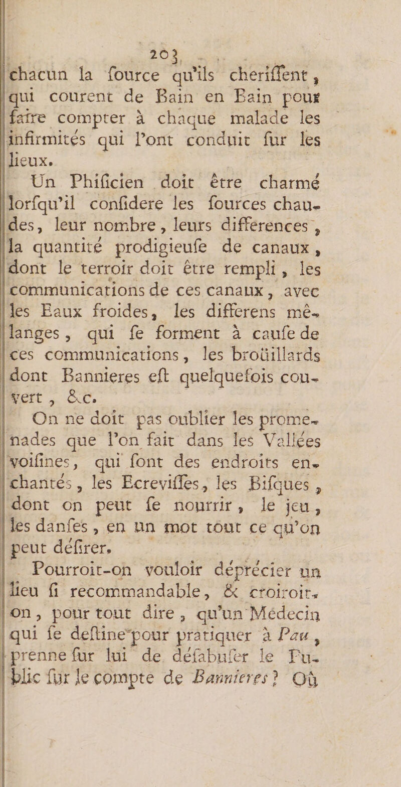 chacun la fource qu’ils cheriffent, qui courent de Bain en Bain poug faire compter à chaque malade les infirmités qui l’ont conduit fur les lieux. Un Phificien doit être charmé îorfqu’il confidere les fources chau^ des, leur nombre , leurs différences\ la quantité prodigicufe de canaux , dont le terroir doit être rempli, les communications de ces canaux, avec les Eaux froides, les differens mê«^ langes, qui fe forment à caufe de ces com.munications, les brouillards dont Bannières efl; quelquefois cou-, vert , 5.C. On ne doit pas oublier les prome-. nades que l’on fait dans les Vallées voiiines, qui font des endroits en... chantés, les Ecrevifïès, les Bifques, dont on peut fe nourrir , le jeu, les danfes, en un mot tout ce qu’on peut défrer. Pourroit-on vouloir déprécier un lieu fl recommandable, &amp; croiroir-. on, pourtour dire, qu’un Médecin qui fe defline'pcur pratiquer à Pau , prenne fur lui de défabufer k Tiu biic fur Je compte de Bannmrs J Oti