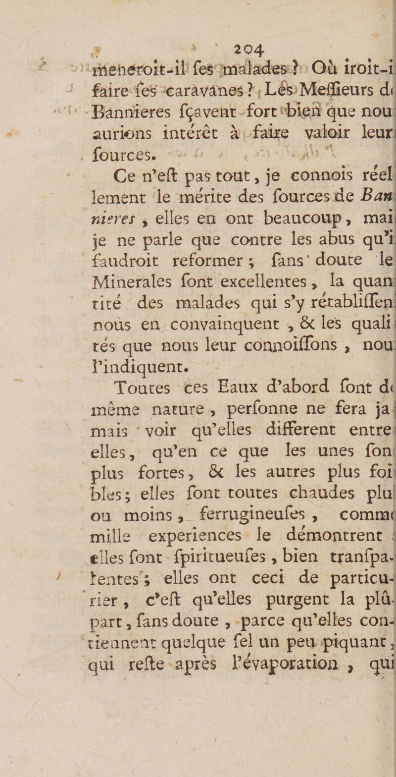 5^meîieroit-iî Tes .makd^Srl «O iroît-i: faire les caràvâ:nes ? fLfeMeffieurs d« Bannières fça vent-fort que nou; aurions intérêt à faite valoir leuri . fources. ^ ’ Ce n’eft pas tout, je connoîs réeii lement le mérite des fources de Ban \ nier es , elles en ont beaucoup, maii je ne parle que contre les abus qu’ii faudroit reformer; fans’doute le: Minérales font excellerites > la quanj rité des malades qui s’y rétabliflèni nous en convainquent , ôc les quali i rés que nous leur counoilTons , nou: l’indiquent. Toutes ces Eaux d’abord font d< même nature , perfonne ne fera ja j mais ' voir qu’elles different entre i elles, qu’en ce que les unes fbn; plus fortes, ôc les autres plus foî^ blés; elles font toutes chaudes pM ou moins , ferrugineufes , comme mille expériences le démontrent d elles font fpiritueufes, bien tranfpa-i l'entes ; elles ont ceci de particu- * rier , c’efl qu’elles purgent la plâ part, fans doute , parce qu’elles con- 'tiennent quelque fel un peu piquant, qui relie après l’évaporation , qui