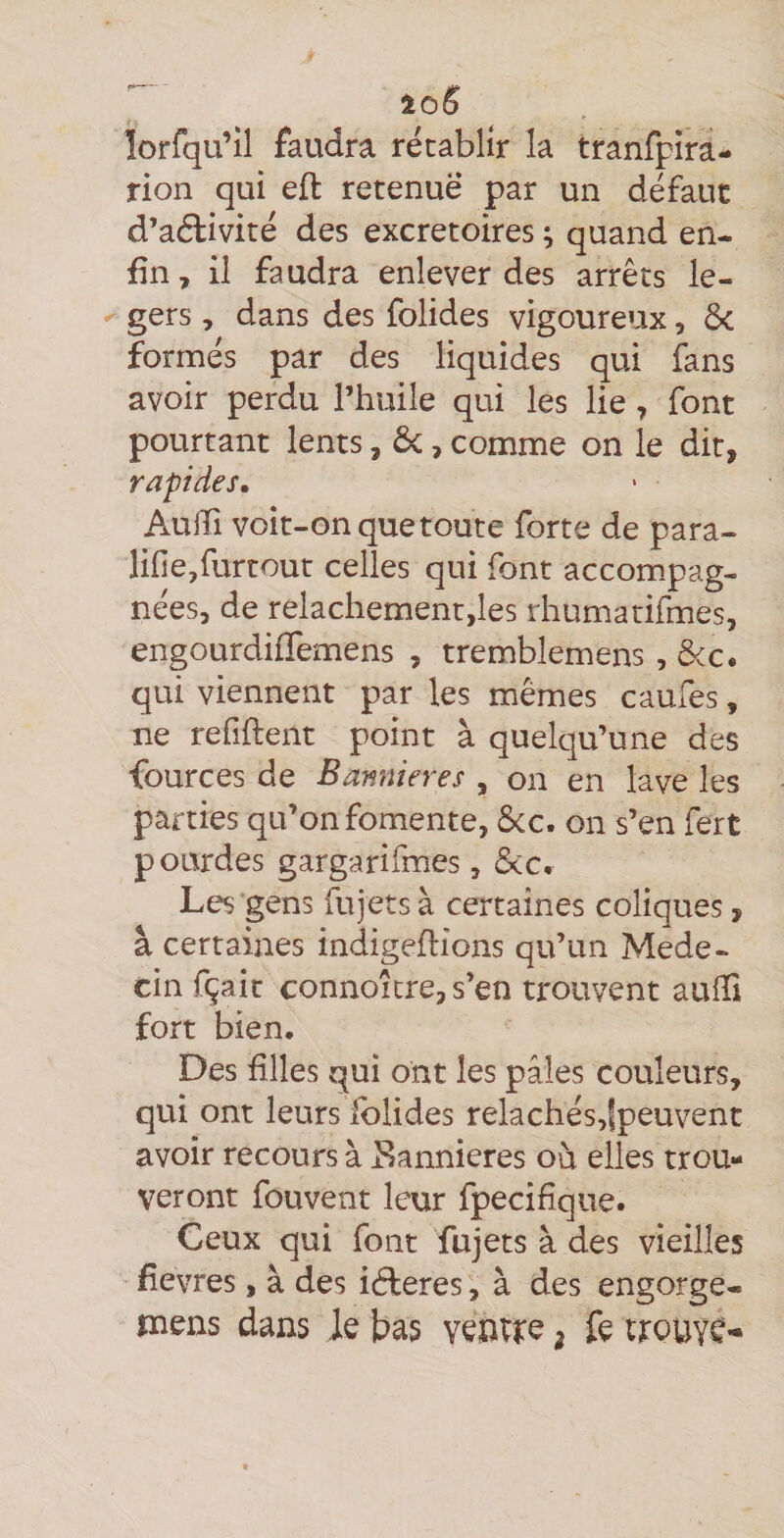 lorfqu’îl faudra rétablir la tranfpîra- rion qui eft retenue par un défaut d’aéfivité des excrétoires ; quand en¬ fin y il faudra enlever des arrêts le- ^ gers , dans des folides vigoureux, ôc formés par des liquides qui fans avoir perdu l’huile qui les lie, font pourtant lents, ôc, comme on le dit, rapides, AuiTi voit-on que toute forte de para- lifie,furtout celles qui font accompag¬ nées, de relâchement,les rhumatifmes, engourdiffemens , tremblemens , &c. qui viennent par les mêmes caufes, ne refîftent point à quelqu’une des fources de Bannières , on en lave les parties qu’on fomente, ôcc. on s’en fert pourdes gargarifmes, ôcc. Les gens fujetsà certaines coliques, à certaines indigeflions qu’un Méde¬ cin fçait connoîcre, s’en trouvent aulTi fort bien. Des hiles qui ont les pâles couleurs, qui ont leurs Iblides relachés,|peuvent avoir recours à Eannieres où elles trou¬ veront fouvent leur fpecifîque. Ceux qui font fujets à des vieilles fievres, à des idleres, à des engorge- mens dans le bas venvre ^ fe