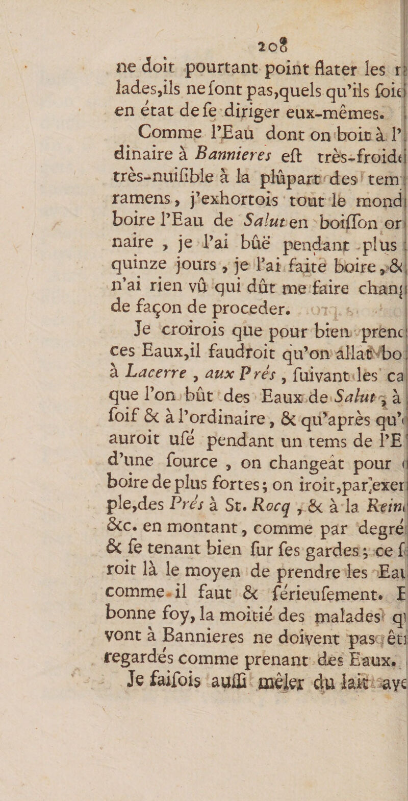 ne doit pourtant point dater les ri ladesjils ne font ps,quels qu’ils foie en état de fe diriger eux-mêmes. Comme l’Eau dont on boicà 1’ dinaire à Bannières eft très-froidtj très-nuifible à la plûpart de^ tem j ramens, j’exhortois tout le mondi boire l’Eau de SalutQn boifîbn.orl naire , je l’ai bûë pendant plus : quinze jours , je l’ai faite boire, n’ai rien vu qui dut me faire chan| de façon de procéder. 7 - Je croirois que pour bien prenc ces EauXjil faudroit qu’on allai^Eo a Lacerre , aux P rés , fuivant les' ca que l’on bût des Eaux de 3, à foif 6c à l’ordinaire, 6c qu’après qu’» auroit ufé pendant un tems de l’E d’une fource , on changeât pour ( boire de plus fortes; on iroit^par^exer pie,des Prés à St. Rocq , 6c à la Rein^ ôcc. en montant, comme par degré &amp; fe tenant bien fur fes gardes ; ce f toit là le moyen de prendre les Eat comme-il faut 6c férieufement» î bonne foy, la moitié des malades^ qi vont a Bannières ne doivent pascfêt] regardés comme prenant des Eaux. * Je faifois aulS mêlei: du lak^^yc