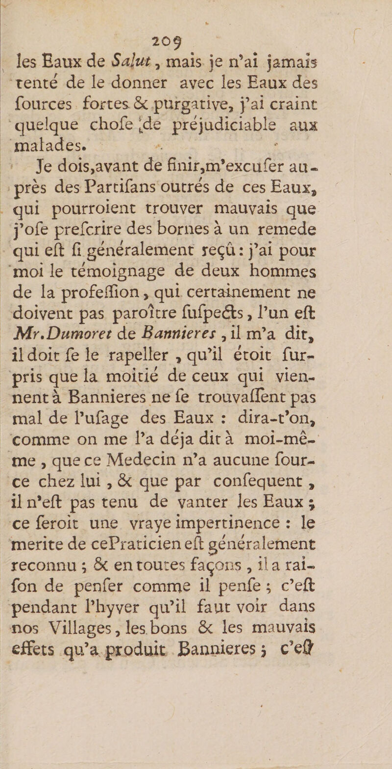 les Eaux de Salut, mais je n’ai jamais tente de le donner avec les Eaux des fources fortes ôc purgative, j’ai craint quelque cliofe [às préjudiciable aux malades. Je dois,avant de finir,m’excufer au¬ près des Partifans outrés de ces Eaux, qui pourroient trouver mauvais que j’ofe prefcrire des bornes à un remede qui efl fi généralement reçu : j’ai pour moi le témoignage de deux hommes de la profefïion, qui certainement ne doivent pas paroitre fufpedls, l’un eft Mr,Dumoret de Bannières , il m’a dit, il doit fe le rapeller , qu’il étoit fur- pris que la moitié de ceux qui vien¬ nent à Bannières ne fe trouvafîent pas mal de l’ufage des Eaux : dira-t’on, comme on me l’a déjà dit à moi-mê¬ me , que ce Médecin n’a aucune four- ce chez lui, & que par confequent, il n’eft pas tenu de vanter les Eaux ; ce feroit une vraye impertinence : le mérité de cePraticien eft généralement reconnu ; ôc en toutes façons , il a rai- fon de penfer comme il penfe ; c’eft pendant l’hyver qu’il faut voir dans nos Villages, les bons 6c les mauvais effets qu’a produit Bannières j c’eff