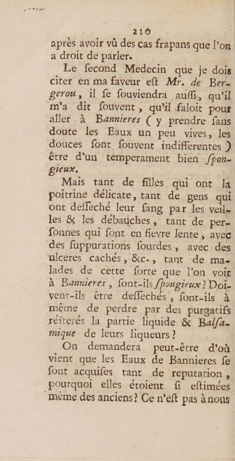 21Ô après avoir vû des cas frapans que l’on a droit de parler. Le fécond Médecin que je dois citer en ma faveur eft Mr. de Bfr- gerou y il fe fouviendra aulîi , qu’iî m’a dit fouvent, qu’il faloit pour aller à Bannières Q y prendre fans doute les Eaux un peu vives, les douces font fouvent indifférentes ) être d’un tempérament bien ffon^ gieux. Mais tant de filles qui ont la poitrine délicate, tant de gens qui ont delTeché leur fang par les veilr les ôc les débaqches , tant de per- fonnes qui font en fîevre lente, avec des fuppurations fourdes , avec des ulcérés cachés, ôcc., tant de ma- lades de cette forte que l’on voit à Bannières , font-ils fpongieux ? D,ôi- venr-ils être deffechés , font-ils à même de perdre par des purgatifs réitérés la partie liquide ôc Balfa^ mique de leurs liqueurs ? On demandera peut-être d’où vient que les Eaux de Bannières fe font acquifes tant de réputation , pourquoi elles étoient fi eflimées même des anciens J Ce n’eft pas à nous