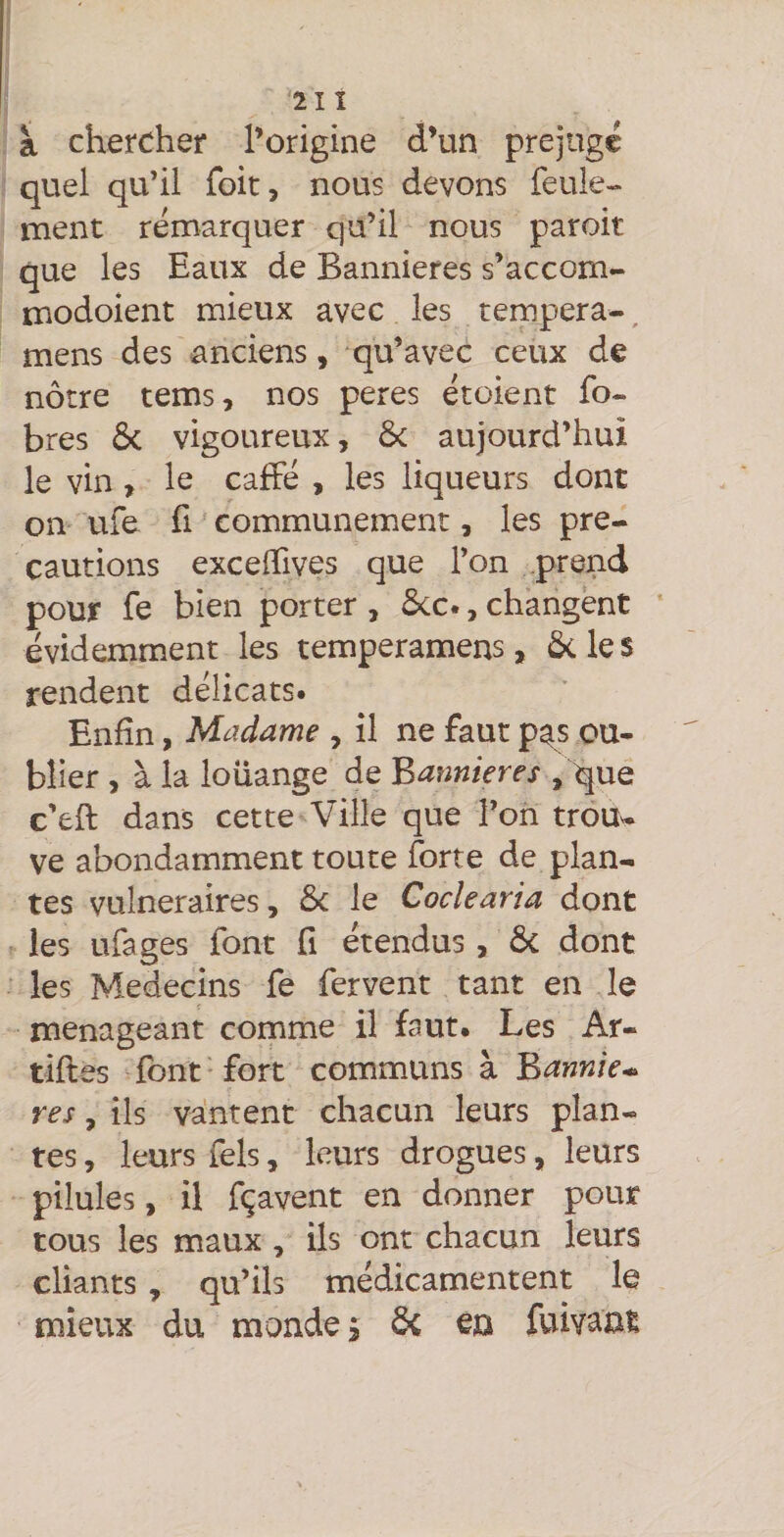 21 î à chercher l’origine d’un préjugé quel qu’il Toit, nous devons feule¬ ment remarquer qu’il nous paroit que les Eaux de Bannières s’accom- modoient mieux avec les tempera-, mens des anciens, qu’avec ceux de nôtre tems, nos peres étoient fo- bres 6c vigoureux, 6c aujourd’hui le vin , le cafFé , les liqueurs dont on ufe fl communément, les pré¬ cautions exceflfives que l’on prend pour fe bien porter , 6cc., changent évidemment les temperamens, ôcles rendent délicats. Enfin, Madame , il ne faut p^s ou¬ blier , à la louange de Bannières , que c’eft dans cette Ville que l’on trou¬ ve abondamment toute forte de plan¬ tes vulnéraires, 6c le Cocîearia dont les ufages font fi étendus, 6c dont les Médecins fe fervent tant en le ménageant comme il faut. Les Ar- tiftes font • fort communs à Bannie* res, ils vantent chacun leurs plan¬ tes , leurs fels, leurs drogues, leurs pilules, il fçavent en donner pour tous les maux , ils ont chacun leurs chants, qu’ils médicamentent le mieux du mondes 6c en fuivant