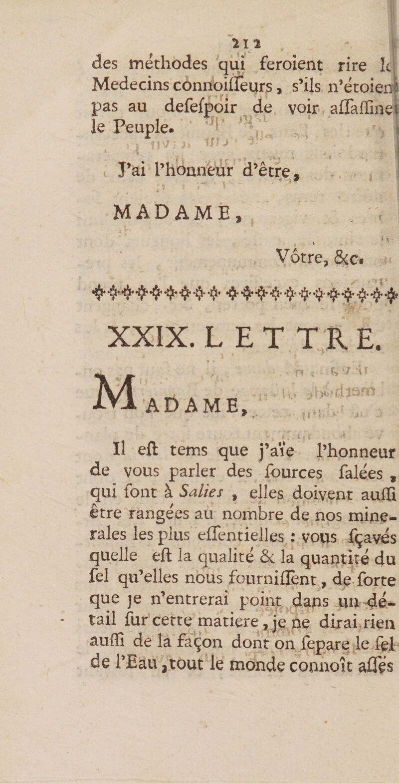 des méthodes qui feroient Médecins côniioifleurs > s’ils pas au defefpoir de voir le Peuple. ’ . * r J 1/ J J’ai rhonnéür d’être. MADAME, Vôtre, &amp;Ci XXIX. L E T t:r e. Mi.r AD A ME, Il efl tems que j’a'ie l’honneur de vous parler des fources falées , qui font à Salies , elles doivent aulïi être rangées au nombre de nos miné¬ rales les plus effentielles : vous fçavds quelle eft la qualité ôc la quantité du fel qu’elles nous fournillènt, forte que je n’entrerai point dans un dé¬ tail fur cette^matiere, je ne diraiitien auflî de la façon dont on fepare le fel de l’Eau ,tout le monde connoit aÛTés rire ki n’étoieni affairme|: