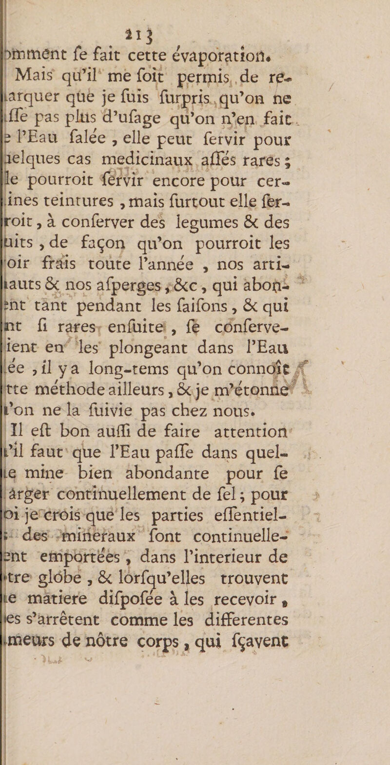 î)iïjmcnt fe fait cette evâporatioil* Mais qu’il me foit permis de re- tarquer que je fuis furpris ^qu’ou ne ifTe pas pins d’ufage qu’on n’en fait. e l’Eau falee , elle peut fervir pour àelques cas médicinaux allés rares ; le pourroit fèrvir encore pour cer- ines teintures , mais furtout elle fer^ roit 5 à conferver des legumes &amp; des uits , de façon qu’on pourroit les ’oir frais toute l’année , nos arti- iauts ôc nos afperges, Ôcc, qui abon- tnt tant pendant les faifons, &amp; qui nt fl rares enfuite, fe conferve- ient en les plongeant dans l’Eau |ée 3 il y a long-tems qu’on connolc ff rte méthode ailleurs, êc je m’étonne fc’on ne la fuivie pas chez nous. Il eft bon aulli de faire attention î’il faut que l’Eau pafTe dans quel¬ le mine bien abondante pour fe àrger continuellement de fel; pour oi jecrois que les parties effentiel- ! des minéraux font continuelle- ent emportées, dans l’interieur de >tre glôbe , &amp;c lorfqu’eljes trouvent le matière difpofée à les recevoir , les s’arrêtent comme les differentes imeurs de nôtre corps, qui fçavent
