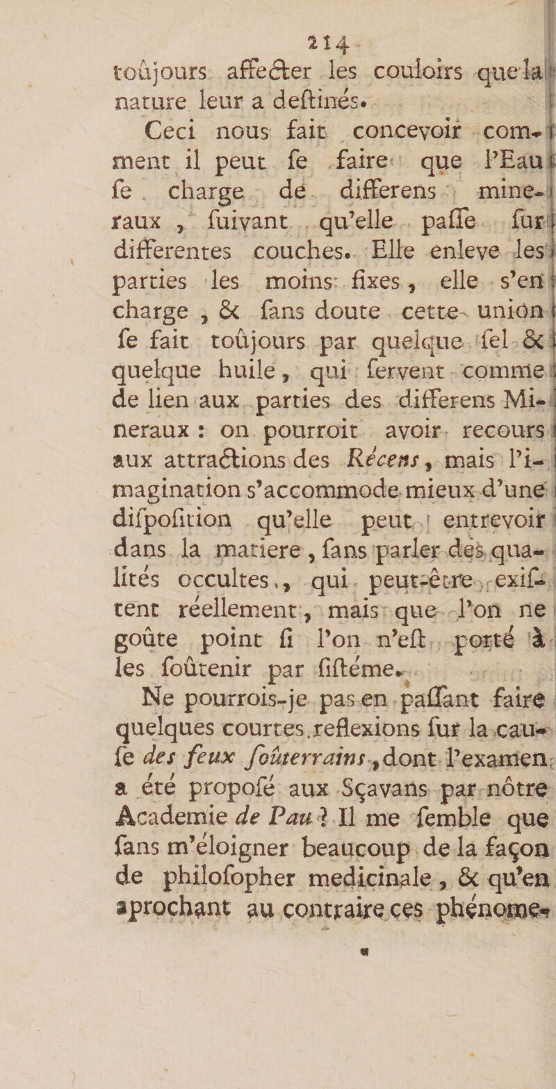 2Î4 toujours afFeâer les couloirs que la;: nature leur a deftinés. î Ceci nous fait concevoir com-i ment il peut fe faire que PEaui- fe . charge de diiïerens mine-1 raux , fuivant qu’elle palTe fur j differentes couches. Elle enleve les ! parties les moins' fixes, elle s’en i charge , ôc fans doute cette ^ union f fe fait toûjours par quelque fel 6c ï quelque huile, qui fervent comme | de lien aux parties des differens Mi-i neraux : on pourroit avoir recours i aux attradlions des Récens, mais l’i- i magination s’accommode mieux d’une i difpofition qu’elle peut ' entrevoir : dans la matière , fans parler dèà qua¬ lités occultes,, qui peut-être-.rcxif- tent réellement , mais que l’on ne goûte point fi l’on n’ed porté à les foûtenir par fiftéme.. Ne pourrois-je pas en paflant faire quelques court es. reflexions fur la .eau- fe des feux fouterrainsdont l’examen: a été propofé aux Sçavans par nôtre Academie de Pau ? Il me fembîe que fans m’éloigner beaucoup de la façon de philofopher médicinale, &amp; qu’en aproch^nt au contraire ces phénome-?