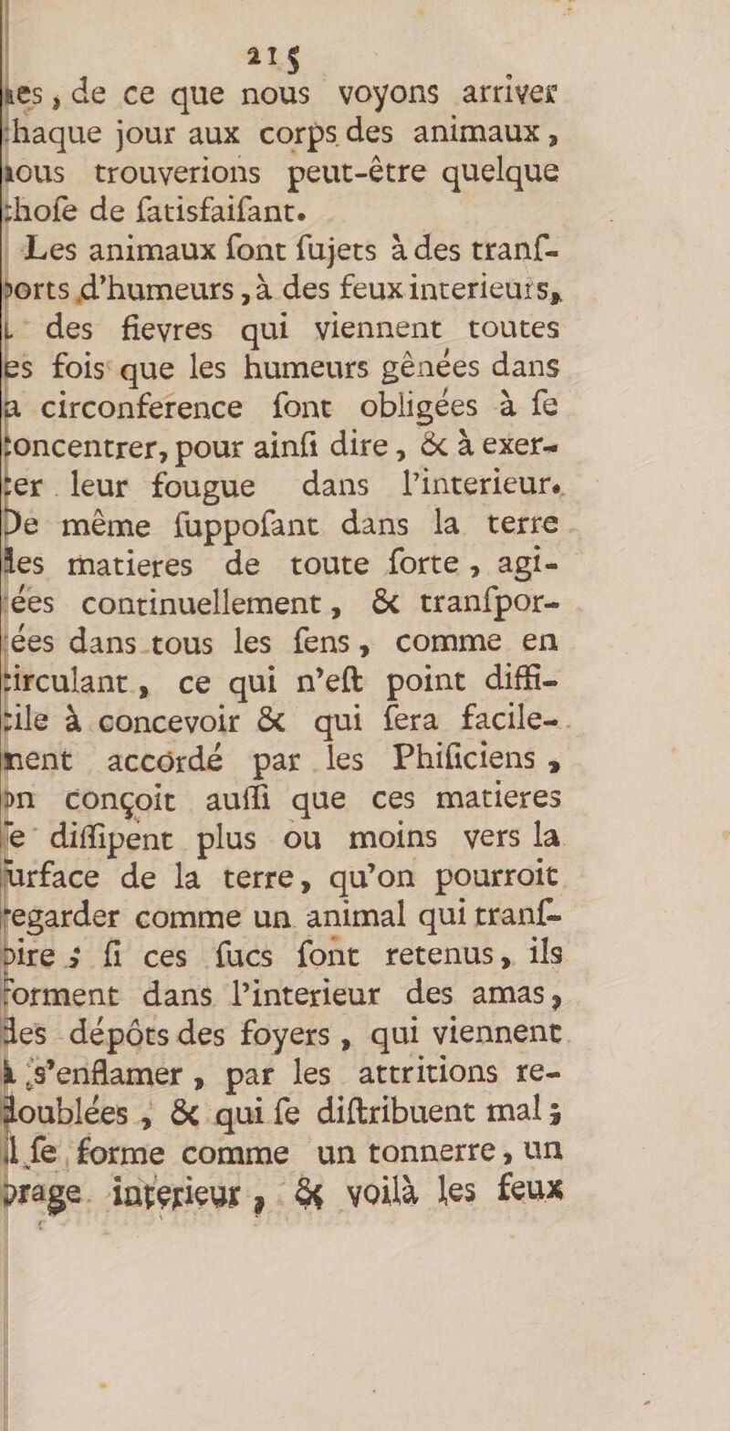 11$ fces i de ce que nous voyons arriver :haque jour aux corps des animaux, lous trouverions peut-être quelque rhofe de fatisfaifant. Les animaux font fujets à des tranf- S)orts .d’humeurs, à des feux intérieurs,, i- des fîevres qui viennent toutes es fois que les humeurs gênées dans fa circonférence font obligées à fe Concentrer, pour ainfi dire, ôc à exer^ ter leur fougue dans Tinterieur* pe même fuppofant dans la terre les matières de toute forte , agr¬ ées continuellement, Ôc tranfpor- :ées dans tous les fens, comme en circulant, ce qui n’eft point difïî- tile à concevoir ôc qui fera facile- nent accordé par les Philiciens , m conçoit aulfi que ces matières ie dilîîpént plus ou moins vers la turface de la terre, qu’on pourroit regarder comme un animal qui tranf- pire ; fi ces fucs font retenus, ils rorment dans l’interieur des amas, des dépôts des foyers , qui viennent i .Venflamer , par les attr irions re¬ doublées , ôc qui fe diftribuent mal ; il/e forme comme un tonnerre, un prage int’çjieur, §< voilà les feux