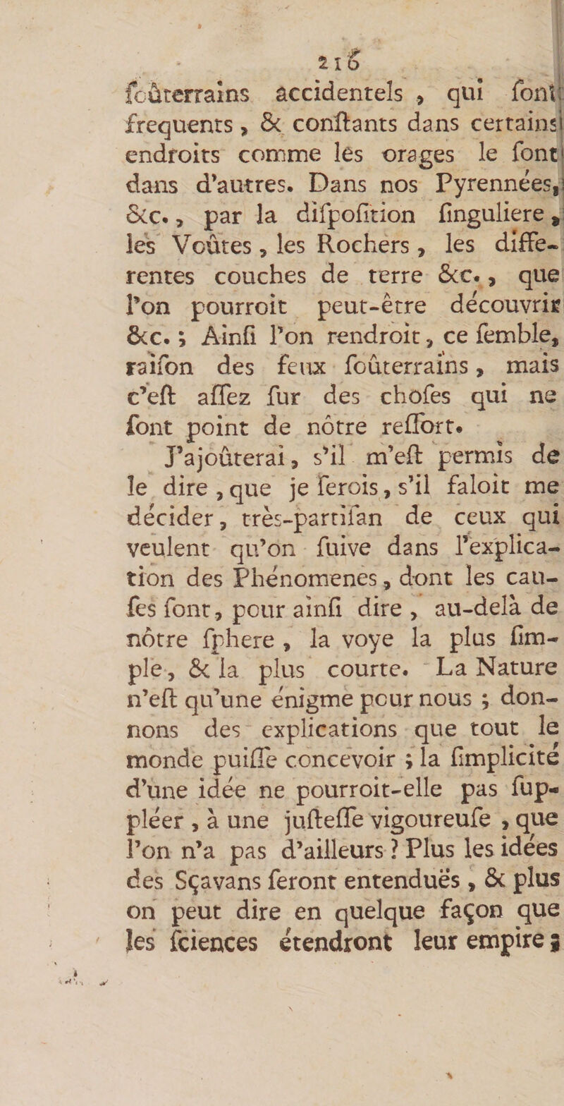 fcûtcrralns accidentels , qui font!: frequents, &amp; conftants dans certainsl endroits comme les orages le font! dans d’autres. Dans nos Pyrennées,] ôcc., par la difpofition fînguliere les Voûtes, les Rochers, les difFe« rentes couches de terre ôcc., que l’on pourroit peut-être découvrir ôcc. ; Ainfi Ton rendroit, ce femble, raïfon des feux foûterrains, mais c’eft affez fur des chofes qui ne font point de nôtre refïbrt. rajouterai, s’il m’eft permis de le dire , que je ferois, s’il faloit me décider, très-parrifan de ceux qui veulent qu’on fuive dans l’explica¬ tion des Phénomènes, dont les cali¬ fes font, pour ainfi dire , au-delà de nôtre fphere , la voye la plus fim- ple, &amp;c la plus courte. La Nature n’efl; qu’une énigme pour nous ; don¬ nons des explications que tout le monde puifle concevoir ; la fimplicite d’une idée ne pourroit-elle pas fup- pléer , à une jLifteffe vigoureufe , que l’on n’a pas d’ailleurs ? Plus les idées des Sçavans feront entendues, ôc plus on peut dire en quelque façon que les fciences étendront leur empire |