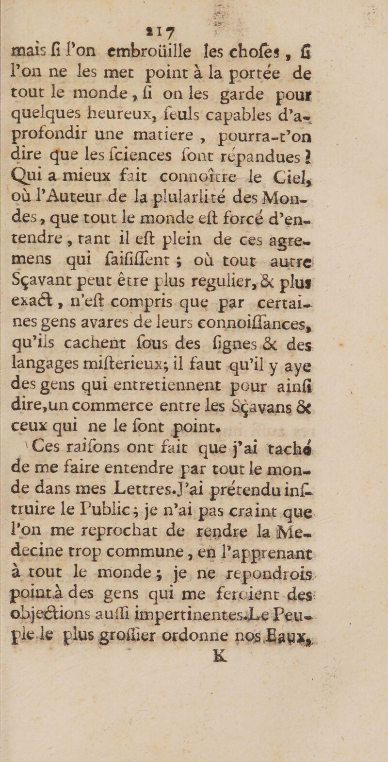 mais (î Ton embrouille les chofes , fl l’on ne les mec point à la portée de tout le monde, fi on les garde pour quelques heureux, feuls capables d’a- profondir une matière , pourra-t’on dire que les fciences font répandues I Qui a mieux fait connoîcre le Ciel^ où l’Auteur de la plularlité des Mon¬ des , que tout le monde eft forcé d’en¬ tendre , tant il efl: plein de ces agre- mens qui faifilïènt ; où tout autre Sçavanc peut être plus régulier, ôc plus exaél, n’efi: compris que par certai-- nés gens avares de leurs connoiÜances, qu’ils cachent fous des fignes ôc des langages mifterieux; il faut qu’il y aye des gens qui entretiennent pour ainfi dire,un commerce entre les S^çavans ôt ceux qui ne le font point. ' Ces raifons ont fait que j’ai taché de me faire entendre par tout le mon¬ de dans mes Lettres.!’ai prétendu info truire le Public; je n’ai pas craint que l’on me reprochât de rendre la Mé¬ decine trop commune, en l’apprenant à tout le monde ; je ne repondrois pointa des gens qui me feroient des objections aulfi impertinentesJLe Peu¬ ple, k plus .grolfier ordonne nojsJa|3Xj|, K