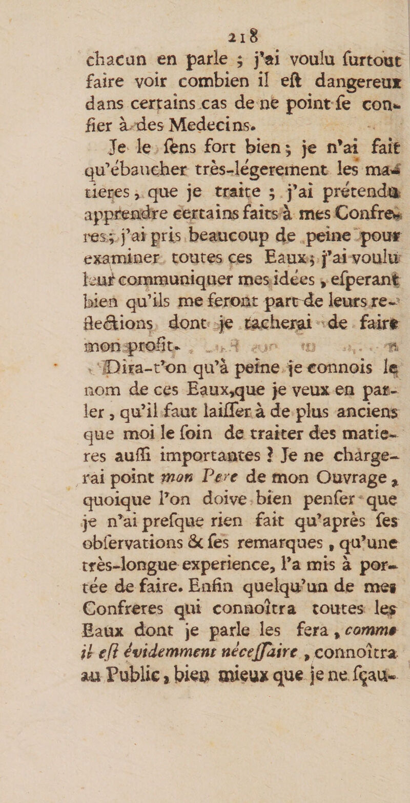 chacun en parle ; j'ai voulu furtoat faire voir combien il eft dangereux dans certaînsxas de né point fe con»^ fier à^des Médecins. Je le fens fort bien; je n'ai fait qu’ébaucher très-légerement les tieres, que je traite ; j’ai prétenchls apprendre certains faits à mes Confre^ l'es ; j’ai pris beaucoup de peine  pour examiner toutes ees Eaux; fai voulu îeuf communiquer mes idées, efperant bien qu’ils me feront partrde leurs re-' dédiions dont je jucherai-de fairé mon.^profit. , -so *0 u. - 'n t Ipira-t’on qu’à peine.je connois nom de ces Eaux,que je veux en par¬ ler 5 qu’il faut laiflerà de plus anciens que moi le foin de traiter des matiè¬ res auilî importantes I Je ne charge¬ rai point mon Pere de mon Ouvrage , quoique l’on doive bien penfer que .je n’ai prefque rien fait qu’après fes Gbfervations &amp; fes remarques , qu’une très-longue expérience, l’a mis à por-^ tée de faire. Enfin quelqu’un de met Confrères qui connoîtra toutes le? Eaux dont je parle les fera, commê U efi évidemment nécejjdire , connoîtra au Publie j bien mieux que je ne fçau-