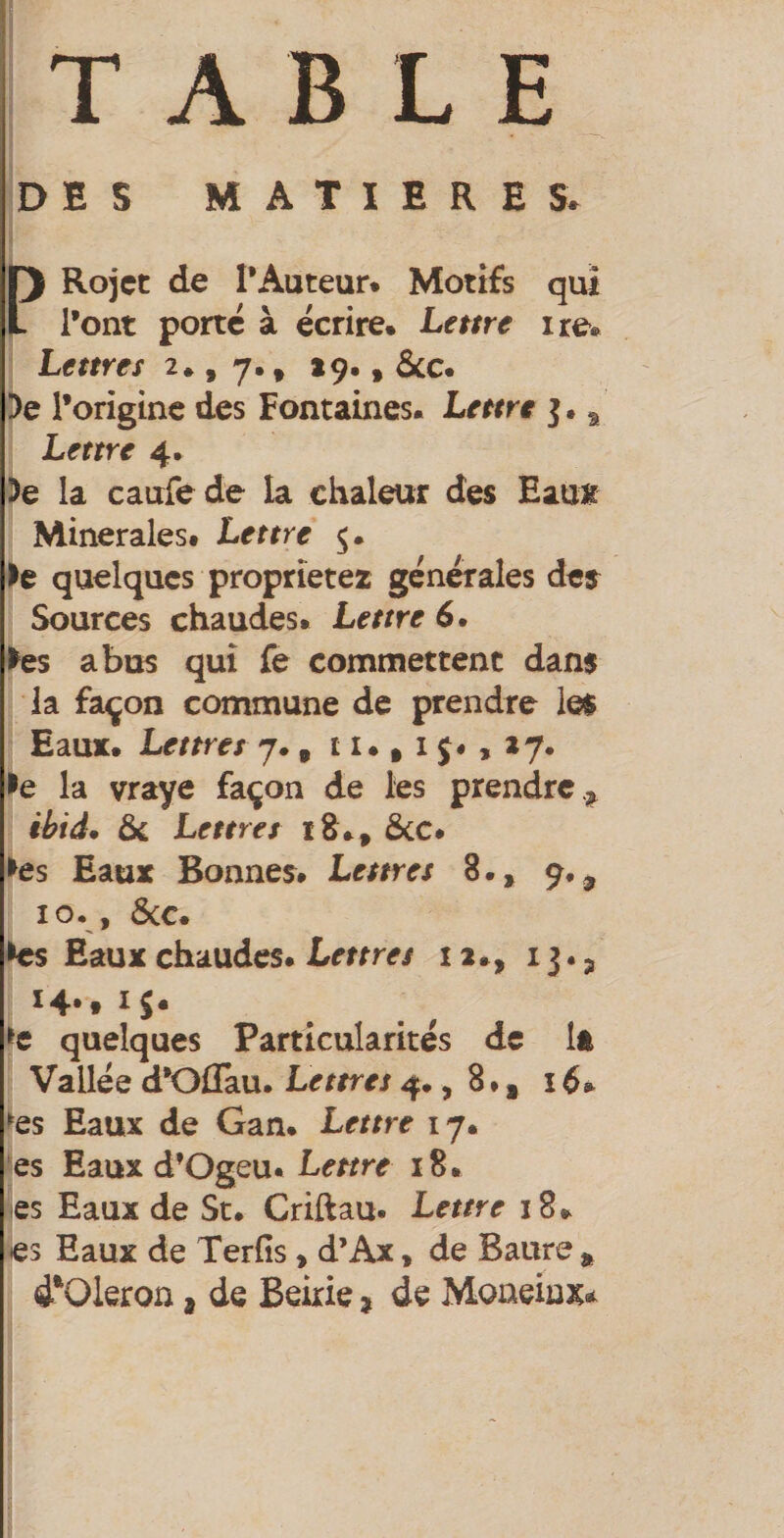 TABLE DES MATIERES. ) l) Rojct de l’Auteur. Motifs qui t l’ont porte à écrire. Lettre ire. Lettres 2*, 7., *9,, ôcc. De l’origine des Fontaines. Lettre j. ^ Lettre 4. De la caufede la chaleur des EauK Minérales# Lettre De quelques proprîetez générales dej Sources chaudes. Lettre 6. ►es abus qui fe commettent dans la façon commune de prendre le$ Eaux. Lettres 7., 11., i j# , 27. De la vraye façon de les prendre.;^ ihid* Lettres iS., &C. Des Eaux Bonnes. Lettres 8.» 9.^ 10., ôcc. Des Eaux chaudes. Lettres 12., 13.3 14.. iS* ^e quelques Particularités de Ift Vallée d’Oflau. Lettres 4., 8 », i é. ►es Eaux de Gan. Lettre 17. es Eaux d’Ogeu. Lettre 18. es Eaux de St. Criftau. Lettre 18» es Eaux de Terfis, d’Ax * de Baure ^ 4‘Oleron, de Beirie ^ de Moaeinx*