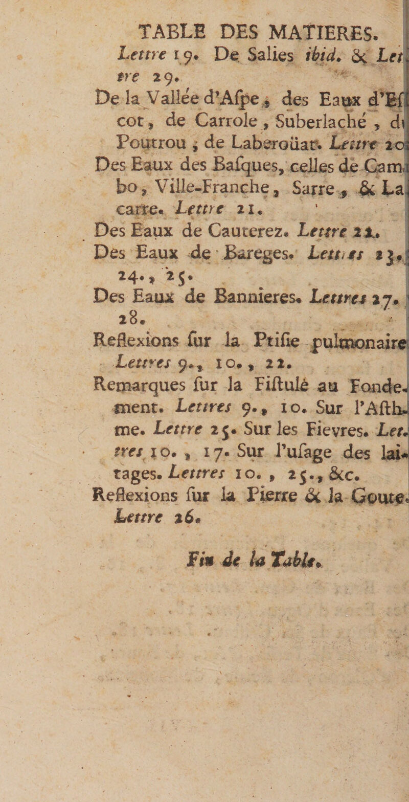 I TABLE DES MATIERES. Lettre 19, De. Salies ibid^ Let $re 29* De la Vailee d’Alpe^ des Eaijx d’Efl CGt, de Carrole , Suberlaché , d\ Foatrou ^ de Laberoüaî?. Lettre 202 Des Eaux des Bafques, celles de Gam. bo, Ville-Franche, Sarre , &amp; La. carte. Lettre 21, Des Eaux de Cauterez. Lettre 2X» Des Eaux de Bareges. Leuies fjfj 24., *25. Des Eaux de Bannières. Lettres 27.1 28. Reflexions fur la Ptifle |)ulEnonaire Lettres 10., 22. Remarques fur la FiRulé au Fonder ment. Lettres 9. , 10. Sur FAftbJ me. Lettre 25. Sur les Fievres. Leu très I O. , 17. Sur Tufage des Lettres 10., 25., &amp;c. Reflexions fur la Pierre de la Goûte. Lettre %6* Fin de U Table.