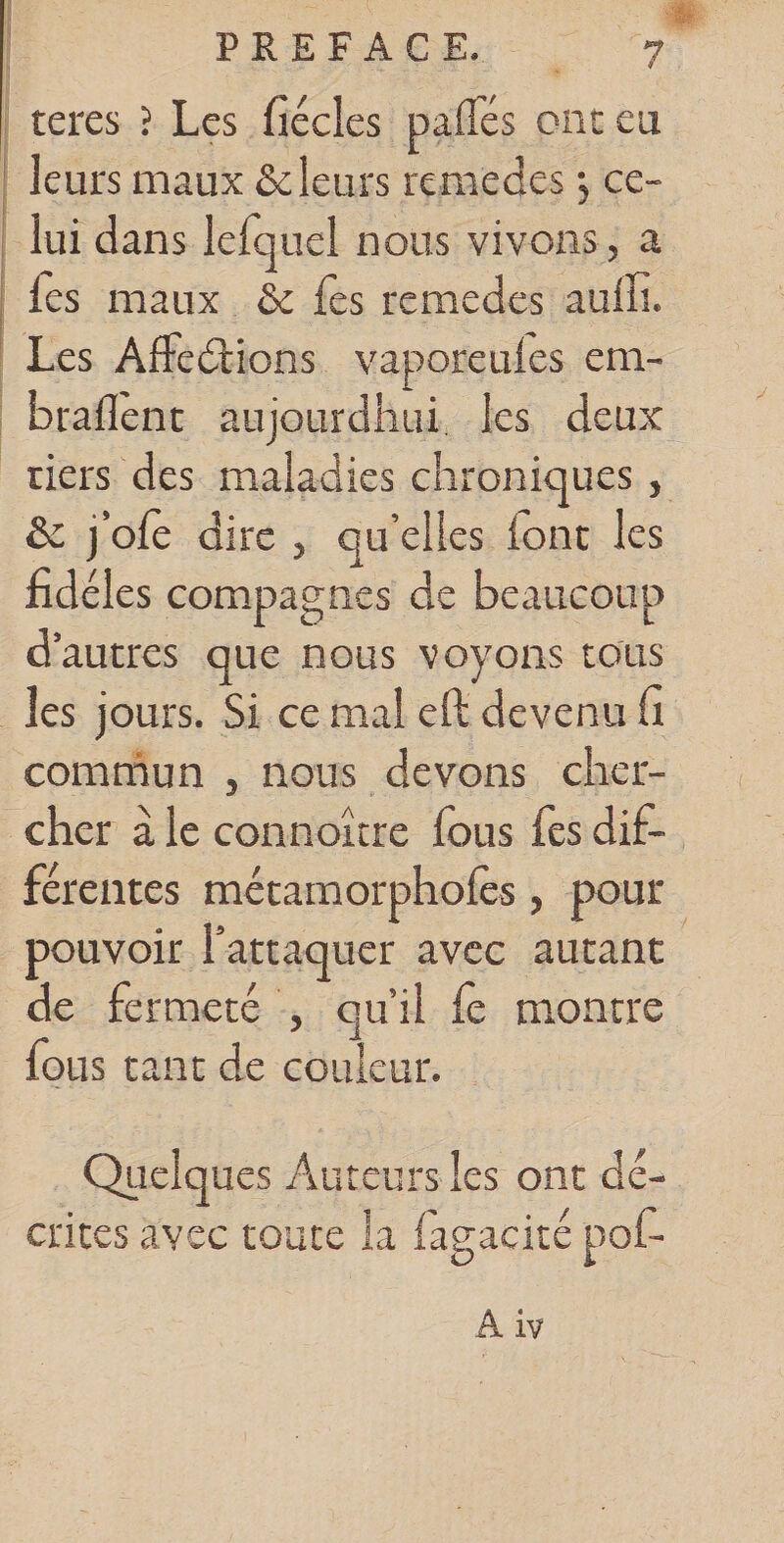 teres ? Les fiécles paifés ont eu leurs maux &amp; leurs remedes j ce¬ lui dans lefquel nous vivons, a fes maux &amp;c fes remedes auiîi. Les Affections vaporeuies em- brailent aujourdhui les deux tiers des maladies chroniques , &amp; j’oie dire , qu’elles iont les fidèles compagnes de beaucoup d’autres que nous voyons tous les jours. Si ce mal eft devenu fi commun , nous devons cher¬ cher a le connoître fous fes dif¬ férentes métamorphoiès, pour pouvoir l’attaquer avec autant de fermeté , qu’il fe montre fous tant de couleur. Quelques Auteurs les ont dé¬ crites avec toute la fagacité pof- A iv