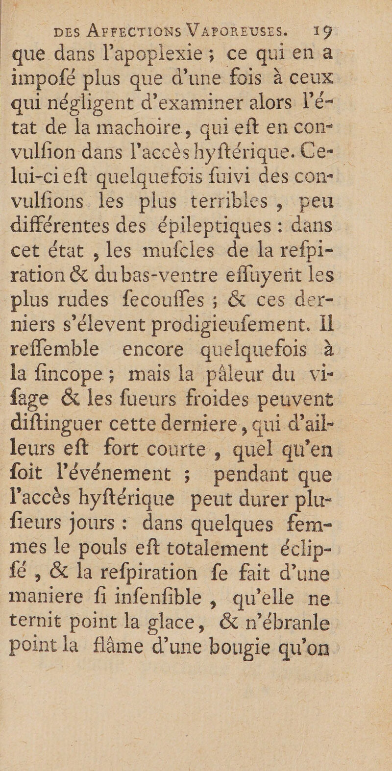 que dans l’apoplexie ; ce qui en a impofé plus que d’une fois à ceux qui négligent d’examiner alors l’é¬ tat de la mâchoire, qui eft en con- vulfion dans l’accès hyftérique. Ce¬ lui-ci eft quelquefois fuivi des con- vulfions les plus terribles , peu différentes des épileptiques : dans cet état 5 les mufcles de la refpi- ration&amp; dubas-ventre effuyent les plus rudes fecouffes ; &amp; ces der¬ niers s’élèvent prodigieufement, Il reiTemble encore quelquefois à la fincope ; mais la pâleur du vi- fage &amp; les fueurs froides peuvent diftinguer cette derniere, qui d’ail¬ leurs eft fort courte , quel qu’en foit l’événement ; pendant que l’accès hyftérique peut durer plu- fieurs jours : dans quelques fem¬ mes le pouls eft totalement écîip- fé , &amp; la refpiration fe fait d’une maniéré fi infenfible , qu’elle ne ternit point la glace, &amp; n’ébranle point la flâme d’une bougie qu’on