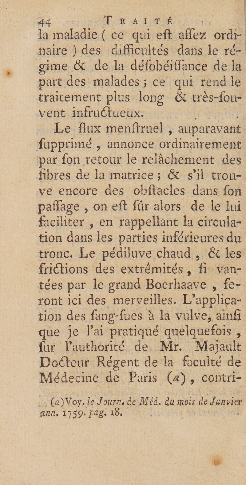 la maladie ( ce qui eft affez ordi¬ naire ) des difficultés dans le ré¬ gime &amp; de la défobéiffance de la part des malades ; ce qui rend le traitement plus long &amp; très-fou- vent infructueux. » Le flux menftruel , auparavant fupprimë 9 annonce ordinairement par fon retour le relâchement des libres de la matrice ; &amp; s’il trou¬ ve encore des obftacles dans fon paffage 9 on eft fur alors de le lui faciliter 9 en rappellant la circula¬ tion dans les parties inférieures du tronc. Le pédiluve chaud 5 &amp; les friétions des extrémités 9 û van¬ tées par le grand Boerhaave , fe¬ ront ici des merveilles. L’applica¬ tion des fang-fues â la vulve? ainfî que je l’ai pratiqué quelquefois 5 fur l’authorité de Mr. Majault Dodleur Régent de la faculté de Médecine de Paris (æ) 9 contri- (a)Voy. le Journ. de Méd. du mois de Janvier ann, 1759* pag. x8.