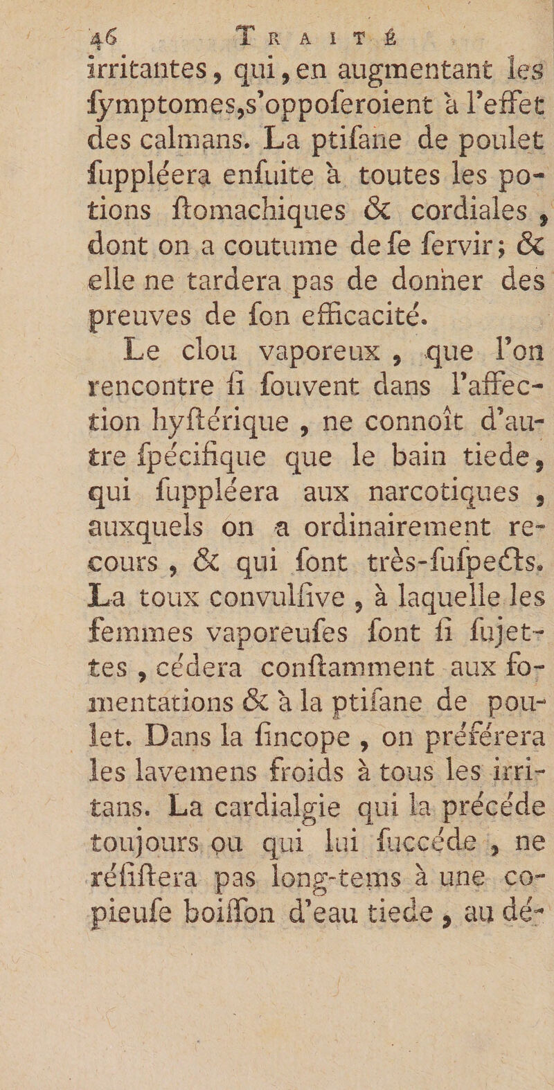 irritantes, qui, en augmentant les fymptomes,s’oppoferoient a l’effet des caïmans. La ptifane de poulet fuppléera enfuite à toutes les po¬ tions ftomachiques &amp; cordiales , dont on a coutume defe fervir; &amp; elle ne tardera pas de donner des preuves de fon efficacité. Le clou vaporeux 9 que l’on rencontre fi fouvent dans l’affec¬ tion hyftérique , ne connoît d’au¬ tre fpécifique que le bain tiede, qui fuppléera aux narcotiques , auxquels on a ordinairement re¬ cours , &amp; qui font très-fufpeéls» La toux convuifive 5 à laquelle les femmes vaporeufes font fi fujet- tes , cédera conftamment aux fo¬ mentations (Se à la ptifane de pou¬ let. Dans la fincope , on préférera les lavemens froids à tous les irri- tans. La cardialgie qui la précédé toujours ou qui lui fuccéde , ne réfiftera pas long-tems à une co- pieufe boiffon d’eau tiede , au dé~