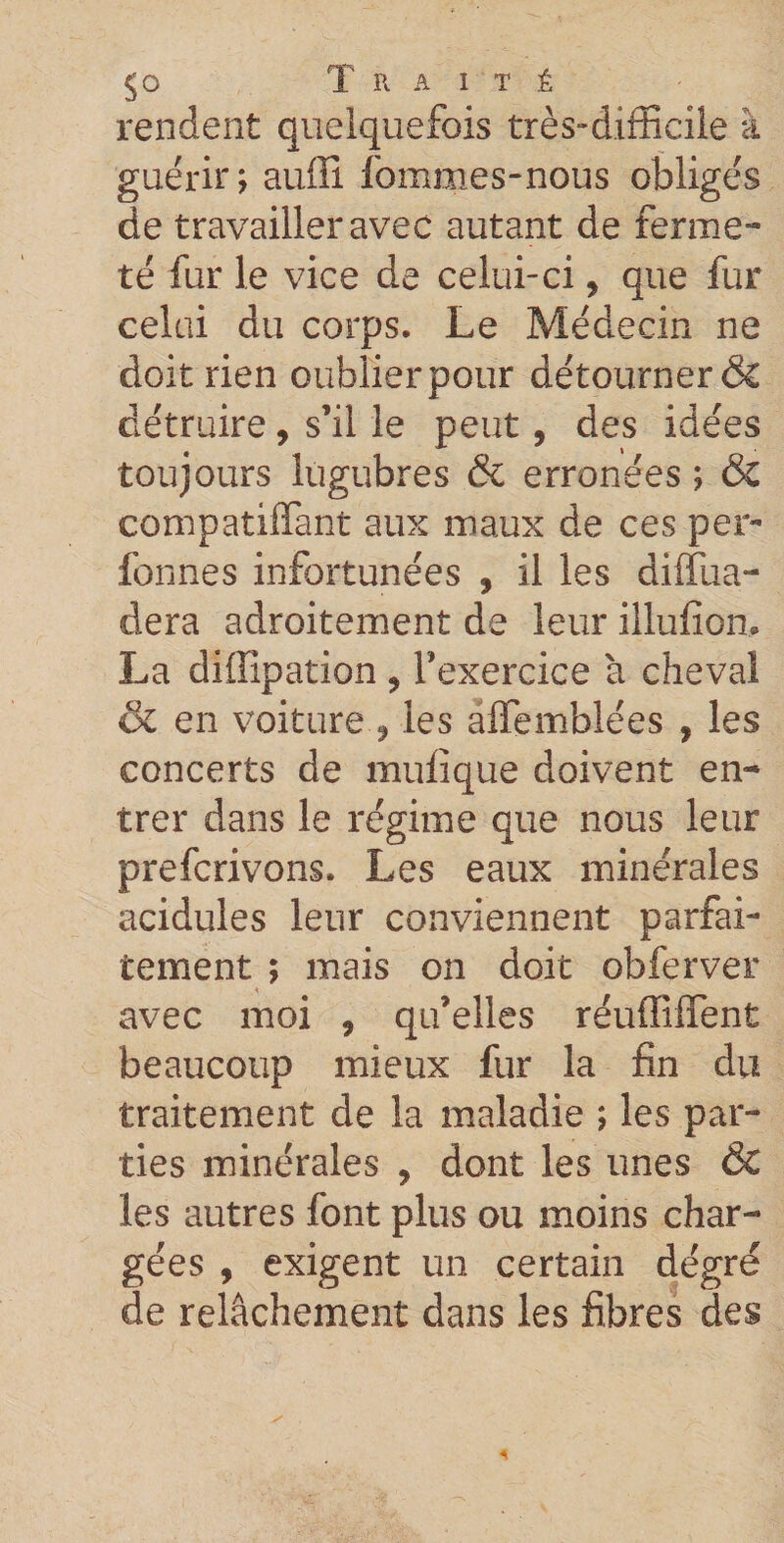 rendent quelquefois très-difficile à guérir; auffî fommes-nous obligés de travailler avec autant de ferme¬ té fur le vice de celui-ci, que fur celai du corps. Le Médecin ne doit rien oublier pour détourner &amp; détruire, s’il le peut, des idées toujours lugubres &amp; erronées ; &amp; compatiiïànt aux maux de ces per- fonnes infortunées , il les diffua- dera adroitement de leur illufion, La diilipation , l’exercice à cheval &amp; en voiture , les affemblées , les concerts de mulique doivent en¬ trer dans le régime que nous leur prefcrivons. Les eaux minérales acidulés leur conviennent parfai¬ tement ; mais on doit obferver avec moi , qu’elles réuffiffent beaucoup mieux fur la fin du traitement de la maladie ; les par¬ ties minérales , dont les unes &amp; les autres font plus ou moins char¬ gées , exigent un certain dégré de relâchement dans les fibres des