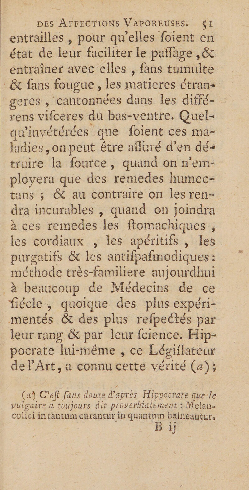 entrailles , pour qu’elles foient en état de leur faciliter le paÏÏage ,&amp; entraîner avec elles , fans tumulte &amp; fans fougue , les matières étran¬ gères , cantonnées dans les diffe- rens vifceres du bas-ventre. Quel- qu’invétérées que foient ces ma¬ ladies, on peut être alluré d’en dé¬ truire la fource , quand on n’em- ployera que des remedes humée- tans ; &amp; au contraire on les ren¬ dra incurables , quand on joindra à ces remedes les ftomachiques f les cordiaux , les apéritifs , les purgatifs &amp; les antifpafmodiques : méthode très-familiere aujourdhui à beaucoup de Médecins de ce fiécle , quoique des plus expéri¬ mentés &amp; des plus refpeélés par leur rang &amp; par leur fcience. Hip¬ pocrate lui-même , ce Légiflateur de l’Art, a connu cette vérité (æ) ; (a*) C’eft fins doute d’après Hippocrate que ls vulgaire a toujours dit proverbialement : Me!an~ colici in tantum curantur in quantum balneanttira B ij