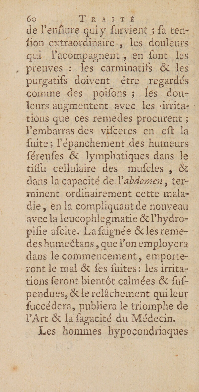 de Penfiare qui y furvient ; fa ten¬ don extraordinaire , les douleurs qui Facompagnent, en font les preuves : les carminatifs &amp; les purgatifs doivent être regardés comme des poifons ; les dou¬ leurs augmentent avec les 'irrita¬ tions que ces remedes procurent ; Fembarras des vifceres en eft la fuite ; Pêpanchement des humeurs féreufes &amp; lymphatiques dans le tiiïu cellulaire des mufcles , ÔC dans la capacité de P abdomen 9 ter¬ minent ordinairement cette mala¬ die 5 en la compliquant de nouveau avec la leucophlegmatie &amp; l’hydro- pifie afcite. Lafaignée &amp; les reme¬ des humeétans 9 que Pon employera dans le commencement * emporte¬ ront le mal &amp; fes fuites: les irrita¬ tions feront bientôt calmées &amp; fuf- pendueSj &amp; le relâchement qui leur fuccédera9 publiera le triomphe de l’Art &amp; la fagacité du Médecin. Les hommes hypocondriaques