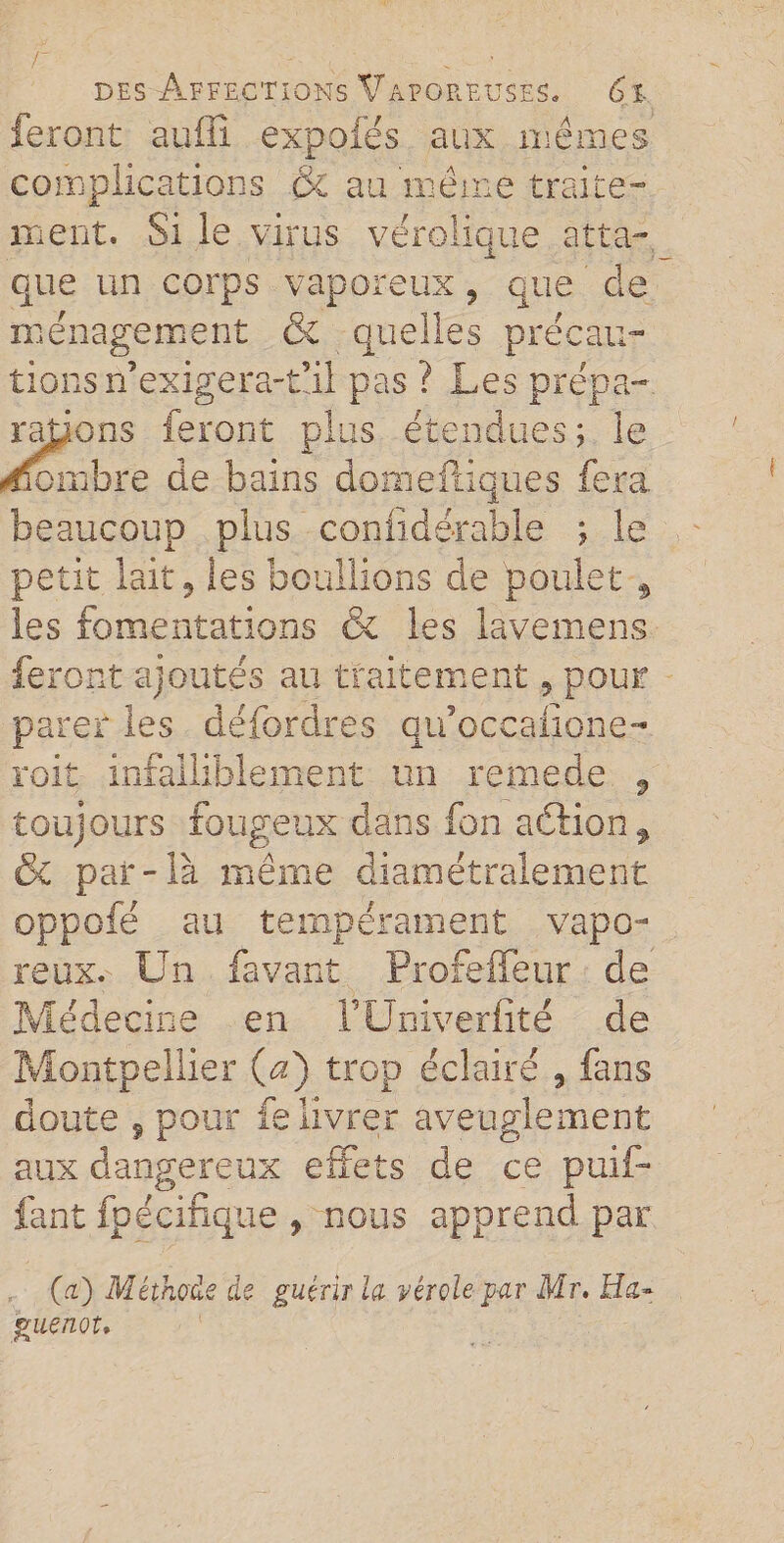 feront suffi expofés aux mêmes complications &amp; au même traite¬ ment. Si ie virus véroiique atta¬ que un corps vaporeux 9 que de ménagement &amp; quelles précau¬ tions n’exigera-tul pas ? Les prépa¬ rations feront plus étendues; le Nombre de bains domefiiques fera beaucoup plus coniidérable ; le petit lait 9 les boullions de poulet 9 les fomentations 6e les lavemens feront ajoutes au traitement, pour parer les défordres qu’occafione- roit infalliblement un remede , toujours fougeux dans fon a cation f &amp; par-là même diamétralement oppofé au tempérament vapo¬ reux. Un favant Profefleur de Médecine en FUniverfîté de Montpellier (A) trop éclairé , fans doute , pour fe livrer aveuglement aux dangereux effets de ce puif- fant fpécifique , nous apprend par (a) Méthode de guérir la vérole par Mr. Ha~ guenot.