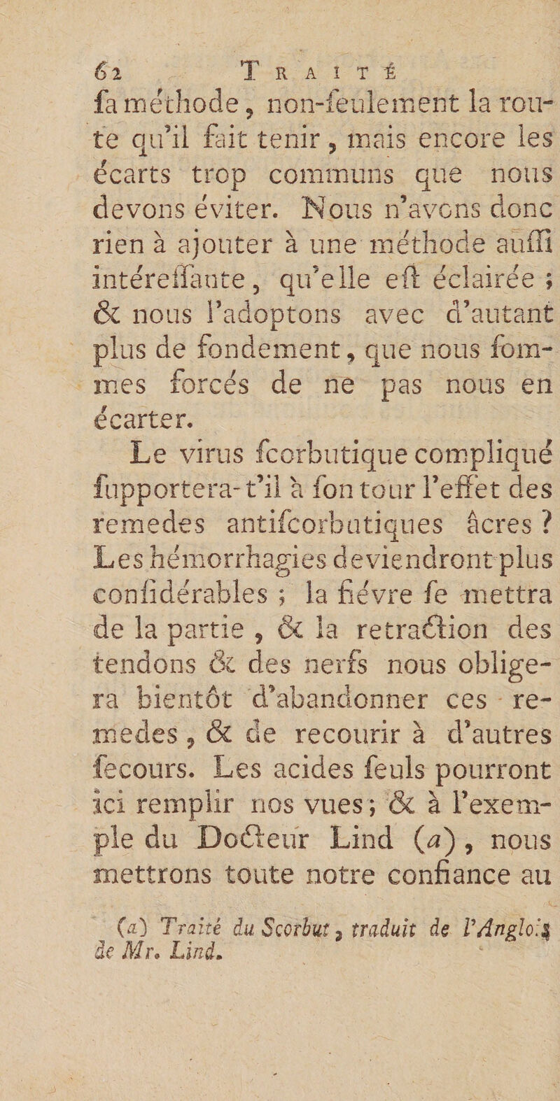 fa méthode , non-feulement la rou¬ te qu’il fait tenir , mais encore les écarts trop communs que nous devons éviter. Nous n’avons donc rien à ajouter à une méthode auffi intéreffante, qu’elle eft éclairée ; & nous l’adoptons avec d’autant plus de fondement, que nous fem¬ mes forcés de ne pas nous en écarter. Le virus fcorbutique compliqué fupportera-t’il a fon tour l’effet des remedes antifeorbutiques âcres ? Les hémorrhagies deviendront plus confidérables ; la fièvre fe mettra de la partie , & la rétraction des tendons & des nerfs nous oblige¬ ra bientôt d’abandonner ces re¬ in eues , & de recourir à d’autres fecours. Les acides feuls pourront ici remplir nos vues; & à l’exem¬ ple du Doéteur Lind (a) , nous mettrons toute notre confiance au 00 Traité du Scorbut, traduit de VAngloil de Mr. Lind.