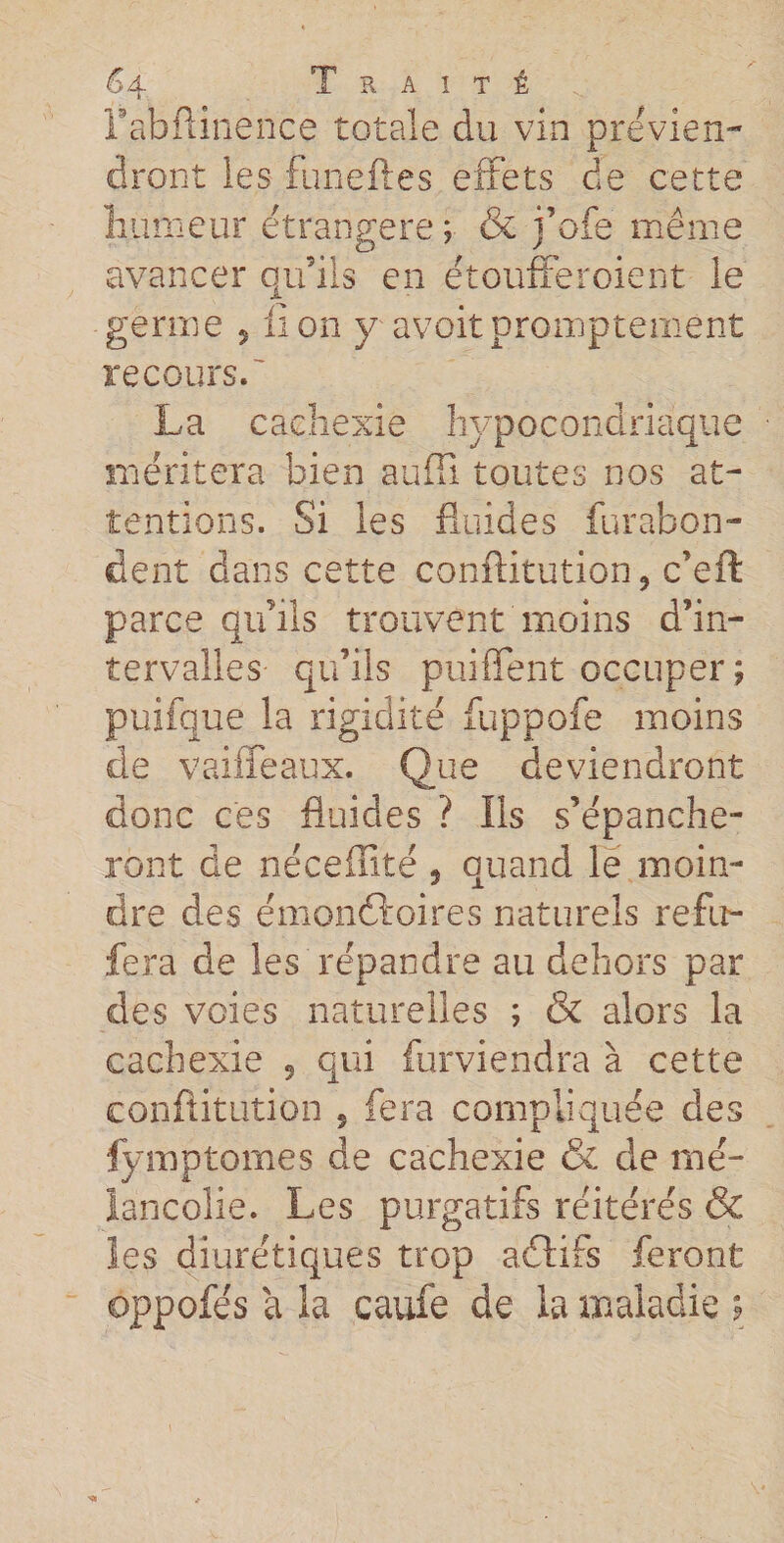 rabftinence totale du vin prévien¬ dront les funeftes effets de cette humeur étrangère ; &amp; foie même avancer qu’ils en étoufferoient le A germe , lion y avoitpromptement recours. La cachexie hypocondriaque méritera bien suffi toutes nos at¬ tentions. Si les fluides fur abon¬ dent dans cette conftitution 9 c’eft parce qu’ils trouvent moins d’in¬ tervalles qu’ils puiffent occuper; puifque la rigidité fuppofe moins de vaiffeaux. Que deviendront donc ces fluides ? Ils s’épanche¬ ront de nécefîité , quand le moin¬ dre des émonftoires naturels refu- fera de les répandre au dehors par des voies naturelles ; &amp; alors la cachexie ? qui furviendra à cette conftitution 5 fera compliquée des fymptomes de cachexie &amp; cle mé¬ lancolie. Les purgatifs réitérés &amp; les diurétiques trop aftifs feront ojpofés a la caufe de la maladie ;
