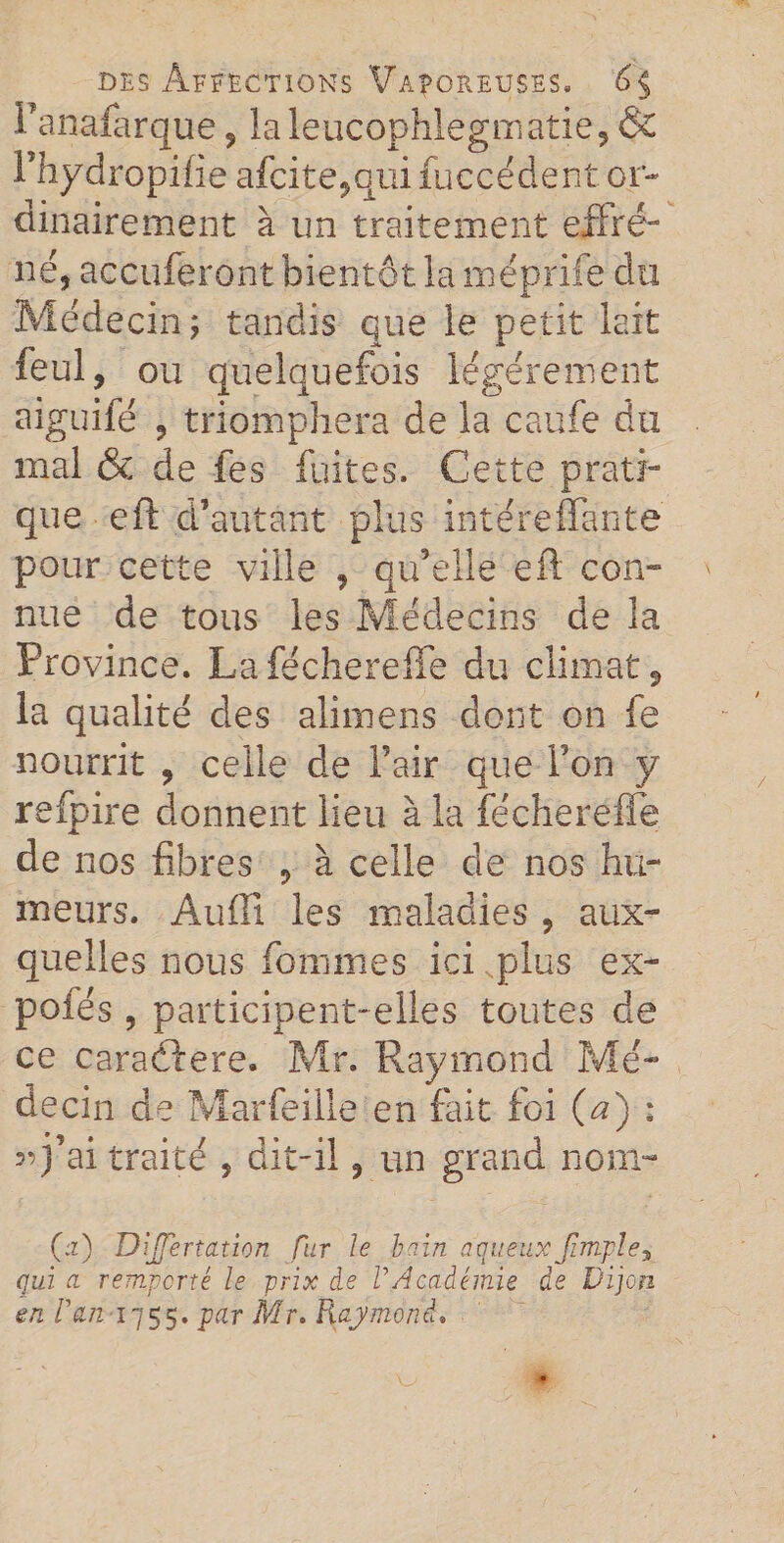 Panafarque , laleucophlegmatie, &amp; l’hydropifie afcite,qui fuccédent or¬ dinairement à un traitement eftré- né, acculeront bientôt la méprife du Médecin; tandis que le petit lait feul, ou quelquefois légèrement aiguifé , triomphera de la caufe du mal &amp; de fes fuites. Cette prati¬ que eft d’autant plus intéreffante pour cette ville , qu’elle eft con¬ nue de tous les Médecins de la Province. Laféchereffe du climat, la qualité des alimens dont on fe nourrit , celle de l’air que l’on y refpire donnent lieu à la fécherefïe de nos fibres , à celle de nos hu¬ meurs. Aulïi les maladies , aux¬ quelles nous fournies ici plus ex- poiés, participent-elles toutes de ce caraétere. Mr. Raymond Mé¬ decin de Marfeille en fait foi (a) * 3’j’ai traité 5 dit-il, un grand nom- (a) Dijfertation fur le bain aqueux qui a remporté le prix de VAcadémie de Dijon en /’<ztm755. par Mr. Raymond.